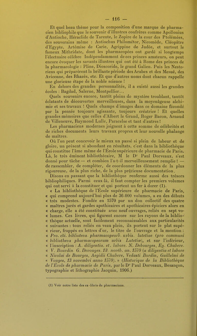 Et quel beau thème pour la composition d'une marque de pharma- cien bibliophile que le souvenir d'illustres confrères comme Apollonius d'Antiochc, Iléraclidc de Tarente, le Zopire de la cour des Ptolémées, des souverains même : Antiochus Philométor, Nicomède, Cléopâtre d'Egypte, Artémisc de Carie, Agrippine de Judée, et surtout le fameux Mithridate, dont les pharmacopées ont gardé si longtemps l'électuaire célèbre Indépendamment de ces princes amateurs, on peut encore évoquer les savants illustres qui ont été à Rome des princes de la pharmacologie : Pline, Dioscoride, le grand Galien. Puis les Nesto- riens qui préparèrent la brillante période des Arabes et des Mesué, des Avicenne, des Rhazès, etc. Et que d'autres noms dont chacun rappelle une glorieuse étape de la noble science ! En dehors des grandes personnalités, il a existé aussi les grandes écoles : Bagdad, Salerne, Montpellier... Quels souvenirs encore, tantôt pleins de mystère troublant, tantôt éclatants de découvertes merveilleuses, dans la moyenâgeuse alchi- mie et ses travaux ! Quels champs d'images dans ce domaine fécondé par la pensée toujours agissante, toujours créatrice ! Et quelles grandes mémoires que celles d'Albert le Grand, Roger Bacon, Arnaud de Villeneuve, Raymond Lulle, Paracelse et tant d'autres! Les pharmaciens modernes joignent à cette somme de célébrités et de riches documents leurs travaux propres et leur nouvelle phalange de maîtres. Où l'on peut concevoir le mieux un passé si plein de labeur et de gloire, un présent si abondant en résultats, c'est dans la bibliothèque qui constitue l'âme même de l'École supérieure de pharmacie de Paris. Là, le très éminent bibliothécaire, M le Dr Paul Dorveaux, s'est donné pour tâche — et combien l'a-t-il merveilleusement remplie ! — de rassembler, de compléter, de coordonner les éléments de la plus rigoureuse, de la plus riche, de la plus précieuse documentation. Disons en passant que la bibliothèque renferme aussi des trésors bibliophiliques. Parmi ceux-là, il faut compter les premiers volumes qui ont servi à la constituer et qui portent un fer à dorer (1). « La bibliothèque de l'Ecole supérieure de pharmacie de Paris, « qui comprend aujourd'hui plus de 36 000 volumes, a eu des débuts « très modestes. Fondée en 1570 par un don collectif des quatre « maîtres jurés et gardes apothicaires et apothicaires-épiciers alors en « charge, elle a été constituée avec neuf ouvrages, reliés en sept vo- « lûmes. Ces livres, qui figurent encore sur les rayons de la biblio- « thèque actuelle, sont facilement reconnaissables aux particularités « suivantes : tous reliés en veau plein, ils portent sur le plat supé- « rieur, frappés en lettres d'or, le titre de l'ouvrage et la mention : « Pro. coi. biblioteca- pharmacopeoru- urbis. luletiae (jpro communi « bibliotheca pharmacopeorum urbis Lutetiœ), et sur l'inférieur, « l'inscription : A. diligentia. et. laborc. N. Debourges, Eg. Chubere- « V. Bourdin G. Devouges. 13. novèb. an. 1570 (a diligentia et laborc « Nicolai de Bourges, Aegidii Chubcre, Vedasti Bordin, Guillelmi de « Vouges, 13 novembri anno 1570). » (Historique de la Bibliothèque de l'Ecole de pharmacie de Paris, parle Dr Paul Dorveaux, Besançon, typographie et lithographie Jacquin, 1906.) (1) Voir notre liste des ex-libris de pharmaciens.