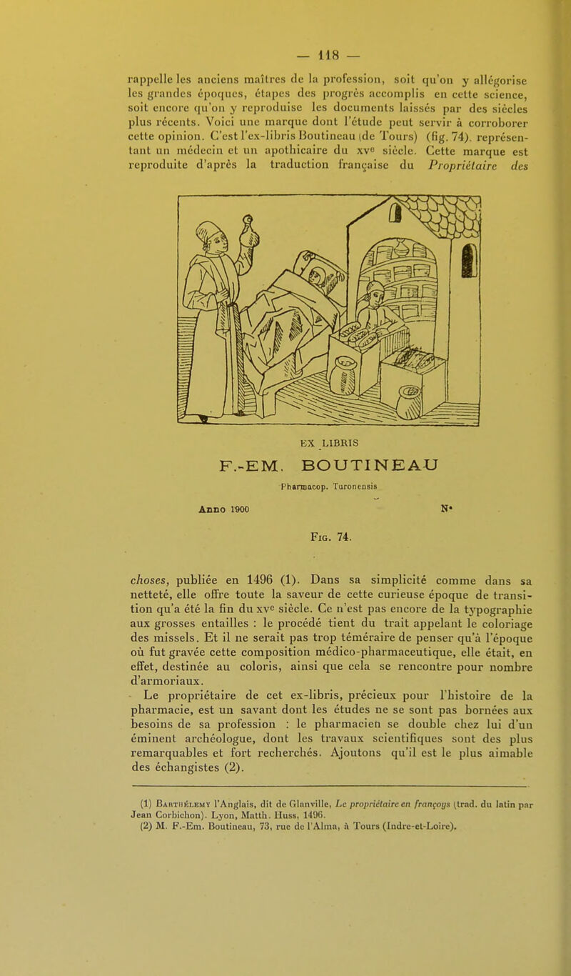 rappelle les anciens maîtres de la profession, soit qu'on y allégorise les grandes époques, étapes des progrès accomplis en cette science, soit encore qu'on y reproduise les documents laissés par des siècles plus récents. Voici une marque dont l'étude peut servir à corroborer cette opinion. C'est l'ex-libris lioutincau (de Tours) (fig. 74). représen- tant un médecin et un apothicaire du xvu siècle. Cette marque est reproduite d'après la traduction française du Propriétaire des EX L1BRIS F.-EM. BOUTINEAU Fhannacop. Turonensis AnilO 1900 N* Fig. 74. choses, publiée en 1496 (1). Dans sa simplicité comme dans sa netteté, elle offre toute la saveur de cette curieuse époque de transi- tion qu'a été la fin du xve siècle. Ce n'est pas encore de la typographie aux grosses entailles : le procédé tient du trait appelant le coloriage des missels. Et il ne serait pas trop téméraire de penser qu'à l'époque où fut gravée cette composition médico-pharmaceutique, elle était, en effet, destinée au coloris, ainsi que cela se rencontre pour nombre d'armoriaux. Le propriétaire de cet ex-libris, précieux pour l'histoire de la pharmacie, est un savant dont les études ne se sont pas bornées aux besoins de sa profession : le pharmacien se double chez lui d'un éminent archéologue, dont les travaux scientifiques sont des plus remarquables et fort recherchés. Ajoutons qu'il est le plus aimable des échangistes (2). (1) Barthélémy l'Anglais, dit de OInnville, Le propriétaire en françoys ^trad. du latin par Jean Corbichon). Lyon, Matth. Huss, 149(i. (2) M. F.-Em. Boutineau, 73, rue de l'Aima, à Tours (Indre-et-Loire).