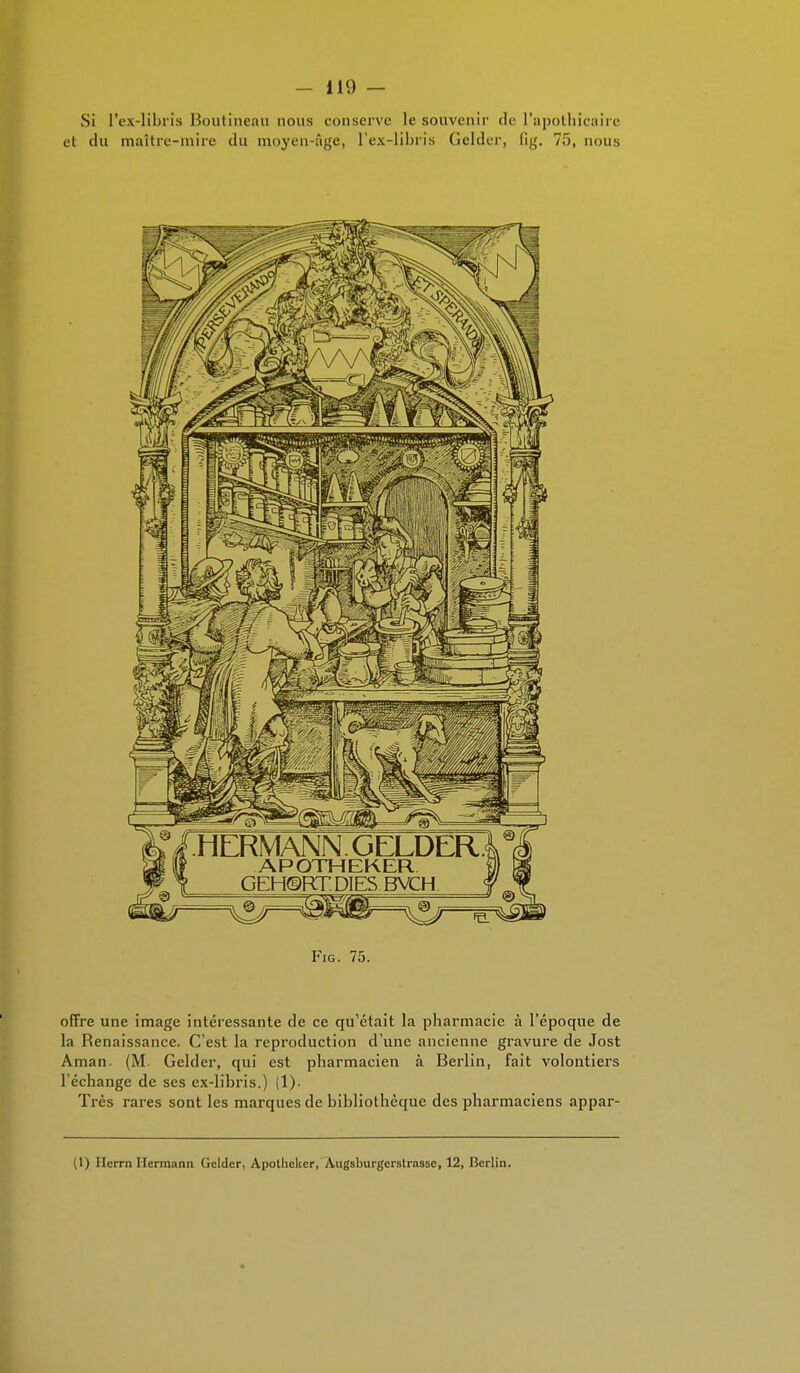 Si l'ex-libris Boutinean nous conserve le souvenir de l'apothicaire et du maître-mire du moyen-Age, l'ex-libris Gelder, fig. 75, nous Fig. 75. offre une image intéressante de ce qu'était la pharmacie à l'époque de la Renaissance. C'est la reproduction d'une ancienne gravure de Jost Aman. (M. Gelder, qui est pharmacien à Berlin, fait volontiers l'échange de ses cx-libris.) (1). Très rares sont les marques de bibliothèque des pharmaciens appar- (1) Ilcrrn Herraann Gelder, Apothcker, Augsburgerstrassc, 12, Berlin.