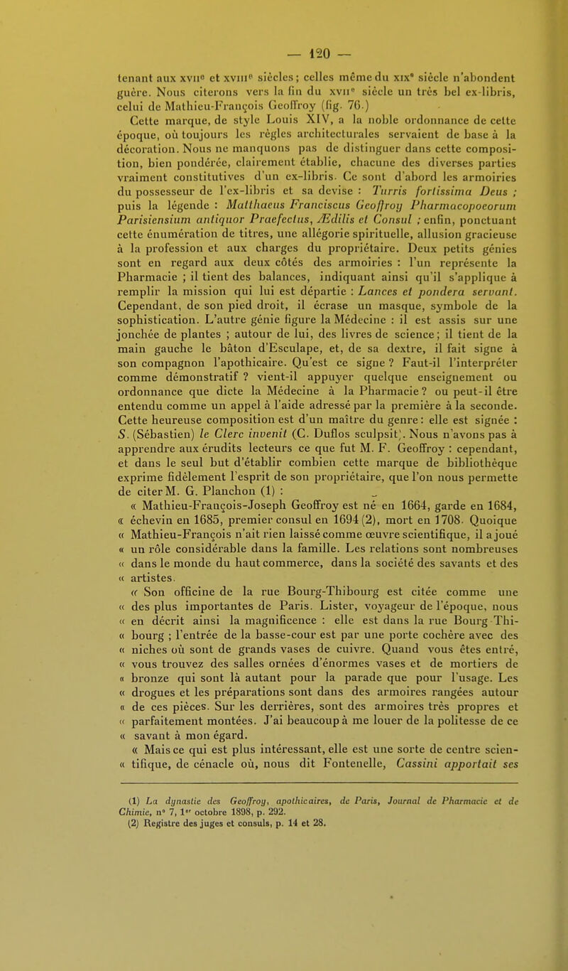 tenant aux xvn° et xviiip siècles; celles même du xix* siècle n'abondent guère. Nous citerons vers la fin du xvn° siècle un très bel ex-libris, celui de Mathieu-François Geoffroy (fig. 76 ) Cette marque, de style Louis XIV, a la noble ordonnance de cette époque, où toujours les règles architecturales servaient de base à la décoration. Nous ne manquons pas de distinguer dans cette composi- tion, bien pondérée, clairement établie, chacune des diverses parties vraiment constitutives d'un ex-libris. Ce sont d'abord les armoiries du possesseur de l'ex-libris et sa devise : Turris fortissimo. Deus ; puis la légende : Mullhaeus Francisais Geoffroy Pharmacopoeorian Parisicnsium antiquor Pracfeclus, JEdilis cl Consul / enfin, ponctuant cette énumération de titres, une allégorie spirituelle, allusion gracieuse à la profession et aux charges du propriétaire. Deux petits génies sont en regard aux deux côtés des armoiries : l'un représente la Pharmacie ; il tient des balances, indiquant ainsi qu'il s'applique à remplir la mission qui lui est départie : Lances et pondéra servant. Cependant, de son pied droit, il écrase un masque, symbole de la sophistication. L'autre génie figure la Médecine : il est assis sur une jonchée de plantes ; autour de lui, des livres de science; il tient de la main gauche le bâton d'Esculape, et, de sa dextre, il fait signe à son compagnon l'apothicaire. Qu'est ce signe ? Faut-il l'interpréter comme démonstratif ? vient-il appuyer quelque enseignement ou ordonnance que dicte la Médecine à la Pharmacie? ou peut-il être entendu comme un appel à l'aide adressé par la première à la seconde. Cette heureuse composition est d'un maître du genre: elle est signée : S. (Sébastien) le Clerc invenit (C. Duflos sculpsit;. Nous n'avons pas à apprendre aux érudits lecteurs ce que fut M. F. Geoffroy : cependant, et dans le seul but d'établir combien cette marque de bibliothèque exprime fidèlement l'esprit de son propriétaire, que l'on nous permette de citer M. G. Planchon (1) : « Mathieu-François-Joseph Geoffroy est né en 1664, garde en 1684, « échevin en 1685, premier consul en 1694(2), mort en 1708- Quoique « Mathieu-François n'ait rien laissé comme œuvre scientifique, il a joué « un rôle considérable dans la famille. Les relations sont nombreuses « dans le monde du haut commerce, dans la société des savants et des « artistes. « Son officine de la rue Bourg-Thibourg est citée comme une « des plus importantes de Paris. Lister, voyageur de l'époque, nous « en décrit ainsi la maguificence : elle est dans la rue Bourg Thi- « bourg ; l'entrée de la basse-cour est par une porte cochère avec des « niches où sont de grands vases de cuivre. Quand vous êtes entré, « vous trouvez des salles ornées d'énormes vases et de mortiers de « bronze qui sont là autant pour la parade que pour l'usage. Les « drogues et les préparations sont dans des armoires rangées autour « de ces pièces. Sur les derrières, sont des armoires très propres et « parfaitement montées. J'ai beaucoup à me louer de la politesse de ce « savant à mon égard. « Mais ce qui est plus intéressant, elle est une sorte de centre scien- « tifique, de cénacle où, nous dit Fontenelle, Cassini apportait ses (1) La dynastie des Geoffroy, apothicaires, de Paris, Journal de Pharmacie et de Chimie, n» 7, 1 octobre 1898, p. 292. (2) Registre des juges et consuls, p. 14 et 28.