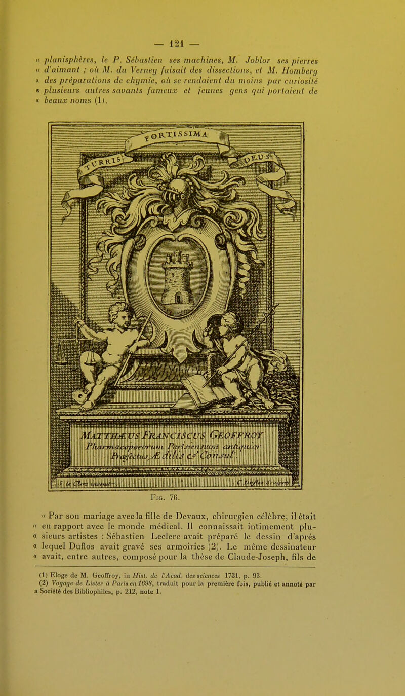 « planisphères, le P. Sébastien ses machines, M. Joblor ses pierres « d'aimant ; où M. du Verney faisait des dissections, cl M. Ilomberg « des préparutions de chymie, où se rendaient du moins pur curiosité « plusieurs autres savants fumeux et jeunes <jens qui portaient de « beaux noms (1). Fig. 76. « Par son mariage avec la fille de Devaux, chirurgien célèbre, il était « en rapport avec le monde médical. Il connaissait intimement plu- « sieurs artistes : Sébastien Leclerc avait préparé le dessin d'après « lequel Duflos avait gravé ses armoiries (2). Le même dessinateur « avait, entre autres, composé pour la thèse de Claude-Joseph, fils de (1) Eloge de M. Geoffroy, in Hat. de l'Acad. des sciences 1731. p. 93. (2) Voyage de Lister à Paris en 1G9H, traduit pour la première fois, public et annoté par a Société des Bibliophiles, p. 212, note 1.