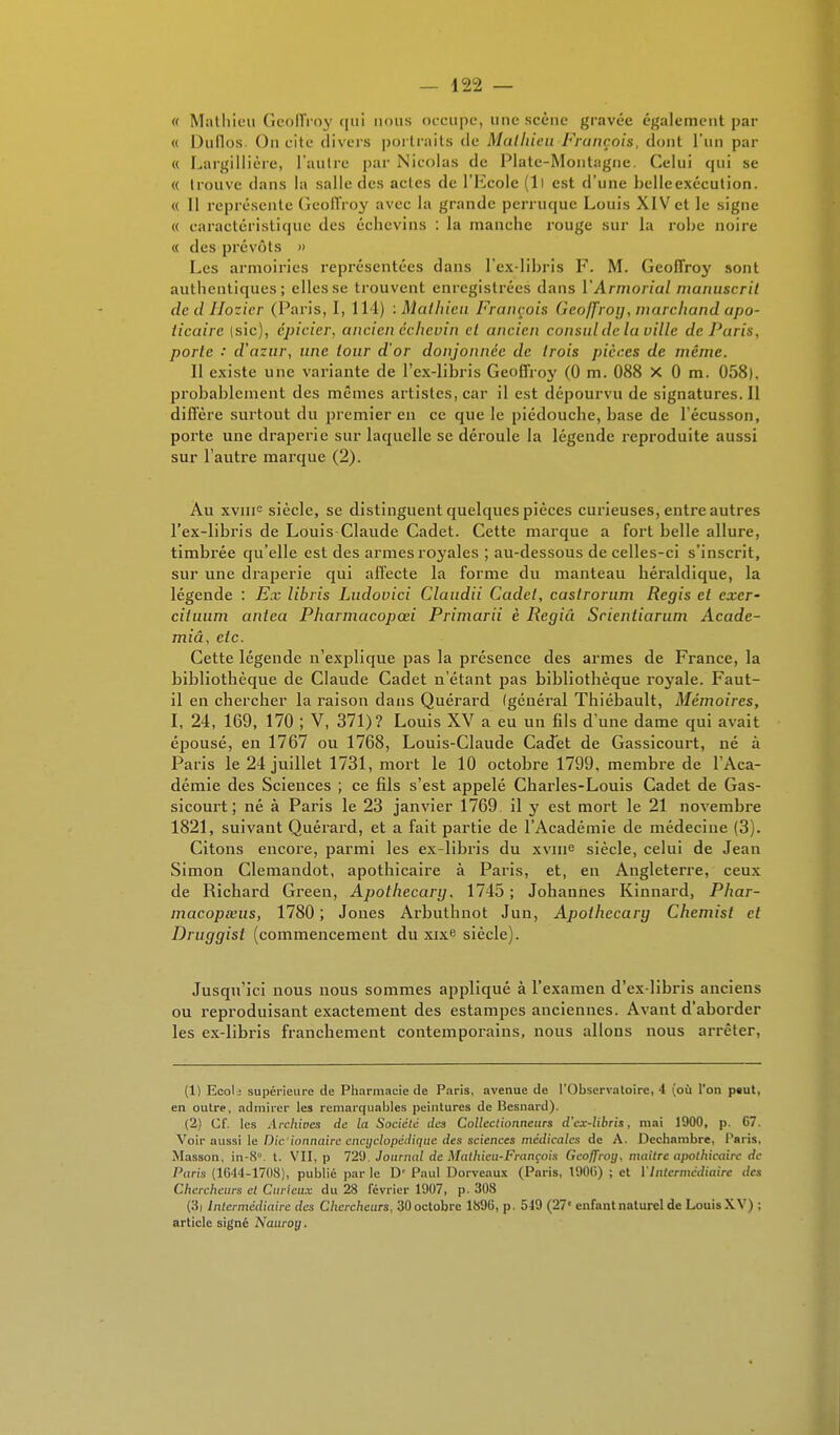 « Mathieu Geoffroy qui nous occupe, une scène gravée également par « Duflos On cite divers portraits de Mathieu-François, dont l'un par « Largillière, l'autre par Nicolas de Plate-Montagne. Celui qui se « trouve dans la salle des actes de l'Ecole (Il est d'une belleexécution. « Il représente Geoffroy avec la grande perruque Louis XIV et le signe « caractéristique des échevins : la manche rouge sur la robe noire « des prévôts » Les armoiries représentées dans l'ex-libris F. M. Geoffroy sont authentiques; elles se trouvent enregistrées dans Y Armoriai manuscrit de d Ilozicr (Paris, I, 114) .Mathieu François (ieojfrotj, marchand apo- ticaire (sic), épicier, ancien échevin cl ancien consul de la ville de Paris, porte ■' d'azur, une tour d'or donjonnée de trois pièces de même. Il existe une variante de l'ex-libris Geoffroy (0 m. 088 X 0 m. 058), probablement des mêmes artistes, car il est dépourvu de signatures. Il diffère surtout du premier en ce que le piédouche, base de lécusson, porte une draperie sur laquelle se déroule la légende reproduite aussi sur l'autre marque (2). Àu xvuie siècle, se distinguent quelques pièces curieuses, entre autres l'ex-libris de Louis Claude Cadet. Cette marque a fort belle allure, timbrée qu'elle est des armes royales ; au-dessous de celles-ci s'inscrit, sur une draperie qui affecte la forme du manteau héraldique, la légende : Ex libris Ludovici Claudii Cadet, caslrorum Régis et exer- ciluum antea Pharmacopœi Primarii è Regiû Scientiarum Acade- miâ, etc. Cette légende n'explique pas la présence des armes de France, la bibliothèque de Claude Cadet n'étant pas bibliothèque royale. Faut- il en chercher la raison dans Quérard (général Thiébault, Mémoires, I, 24, 169, 170 ; V, 371)? Louis XV a eu un fils d'une dame qui avait épousé, en 1767 ou 1768, Louis-Claude Cadet de Gassicourt, né à Paris le 24 juillet 1731, mort le 10 octobre 1799, membre de l'Aca- démie des Sciences ; ce fils s'est appelé Charles-Louis Cadet de Gas- sicourt; né à Paris le 23 janvier 1769 il y est mort le 21 novembre 1821, suivant Quérard, et a fait partie de l'Académie de médecine (3). Citons encore, parmi les ex-libris du xvme siècle, celui de Jean Simon Clemandot, apothicaire à Paris, et, en Angleterre, ceux de Richard Green, Apothecary, 1745 ; Johannes Kinnard, Phar- macopœus, 1780 ; Jones Arbuthnot Jun, Apothecary Chcmist cl Druggist (commencement du xixe siècle). Jusqu'ici nous nous sommes appliqué à l'examen d'ex-libris anciens ou reproduisant exactement des estampes anciennes. Avant d'aborder les ex-libris franchement contemporains, nous allons nous arrêter, (1) Ecol; supérieure de Pharmacie de Paris, avenue de l'Observatoire, 4 (où l'on peut, en outre, admirer les remarquables peintures de Besnard). (2) Cf. les Archives de la Société des Collectionneurs d'ex-libris, mai 1900, p. 67. Voir aussi le Die'ionnaire encyclopédique des sciences médicales de A. Dechnmbre, Paris, Masson, in-8°. t. VII, p 729 Journal de Mathieu-François Geoffroy, mailrc apothicaire de Paris (1644-1708), publié par le D' Paul Dorveaux (Paris, 190l>) ; et l'Intermédiaire des Chercheurs et Curieux du 28 février 1907, p. 308 (3i Intermédiaire des Chercheurs. 30 octobre 1896, p. 549 (27< enfant naturel de LouisXV) ; article signé Nauroy.