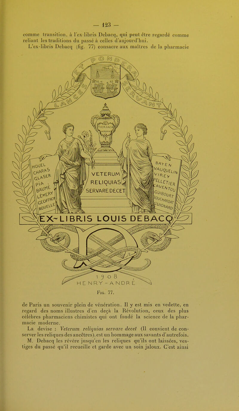 comme transition, à l'ex libris Debacq, qui peut être regardé comme reliant les traditions du passé à eelles d'aujourd'hui. L'ex-libris Debacq (h'g. 77) consacre aux maîtres de la pharmacie Fig. 77. de Paris un souvenir plein de vénération. Il y est mis en vedette, en regard des noms illustres d'en deçà la Révolution, ceux des plus célèbres pharmaciens chimistes qui ont fondé la science de la phar- macie moderne. La devise : Velcrum reliquias servare dccel (Il convient de con- server les reliques des ancêtres), est un hommage aux savants d'autrefois. M. Debacq les révère jusqu'en les reliques qu'ils ont laissées, ves- tiges du passé qu'il recueille et garde avec un soin jaloux. C'est ainsi