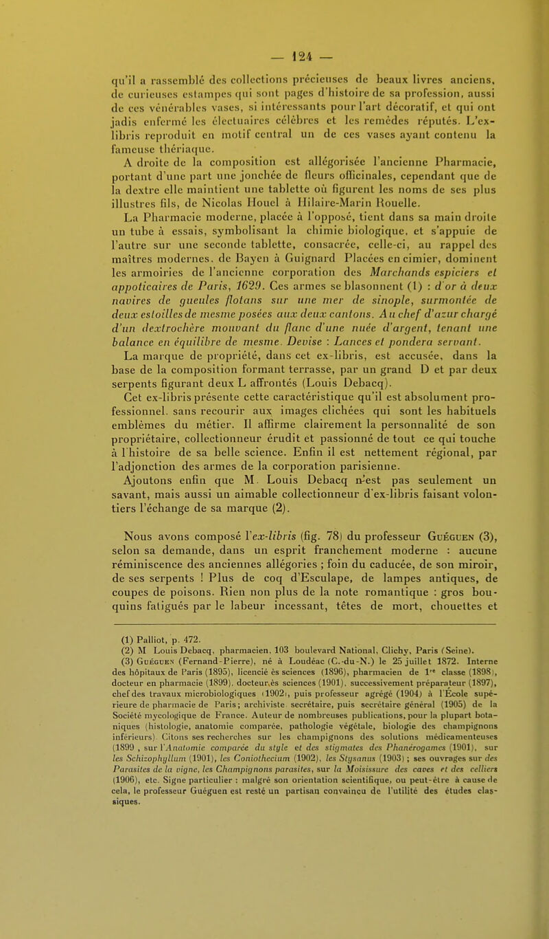 qu'il a rassemblé des collections précieuses de beaux livres anciens, de curieuses estampes qui sont pages d'histoire de sa profession, aussi de ces vénérables vases, si intéressants pour l'art décoratif, et qui ont jadis enfermé les élëctuaires célèbres et les remèdes réputés. L'ex- libris reproduit en motif central un de ces vases ayant contenu la fameuse thériaque. A droite de la composition est allégorisée l'ancienne Pharmacie, portant d'une part une jonchée de fleurs oiïicinales, cependant que de la dextre elle maintient une tablette où figurent les noms de ses plus illustres fils, de Nicolas Houel à Hilaire-Marin Houelle. La Pharmacie moderne, placée à l'opposé, tient dans sa main droite un tube à essais, symbolisant la chimie biologique, et s'appuie de l'autre sur une seconde tablette, consacrée, celle-ci, au rappel tics maîtres modernes, de Baycn à Guignard Placées en cimier, dominent les armoiries de l'ancienne corporation des Marchands espiciers el appoticaires de Paris, 1629. Ces armes se blasonncnt (1) : d or à deux navires de gueules flolans sur une mer de sinople, surmontée de deux esloilles de mesme posées aux deux cantons. A u chef d'azur chargé d'un dexlrochèrc mouvant du flanc d'une nuée d'argent, tenant une balance en équilibre de mesme. Devise : Lances et pondéra servant. La marque de propriété, dans cet ex-libris, est accusée, dans la base de la composition formant terrasse, par un grand D et par deux serpents figurant deux L affrontés (Louis Debacq). Cet ex-libris présente cette caractéristique qu'il est absolument pro- fessionnel, sans recourir aux images clichées qui sont les habituels emblèmes du métier. Il affirme clairement la personnalité de son propriétaire, collectionneur érudit et passionné de tout ce qui touche à l bistoire de sa belle science. Enfin il est nettement régional, par l'adjonction des armes de la corporation parisienne. Ajoutons enfin que M. Louis Debacq itest pas seulement un savant, mais aussi un aimable collectionneur d'ex-libris faisant volon- tiers l'échange de sa marque (2). Nous avons composé Yex-libris (fig. 78) du professeur Guéguen (3), selon sa demande, dans un esprit franchement moderne : aucune réminiscence des anciennes allégories ; foin du caducée, de son miroir, de ses serpents ! Plus de coq d'Esculape, de lampes antiques, de coupes de poisons. Rien non plus de la note romantique : gros bou- quins fatigués par le labeur incessant, têtes de mort, chouettes et (1) Palliot, p. 472. (2) M Louis Debacq, pharmacien, 103 boulevard National, Clichy, Paris (Seine). (3) Guéguen (Fernand-Pierre), né à Loudéac (C.-du-N.) le 25 juillet 1S72. Interne des hôpitaux de Paris (1895), licencié ès sciences (1896), pharmacien de 1 classe (1898:, docteur en pharmacie (1899). docteur,ès sciences (1901). successivement préparateur (1897), chef des travaux microbiologiques 119021, puis professeur agrégé (1904) à l'Ecole supé- rieure de pharmacie de Paris; archiviste secrétaire, puis secrétaire général (1905) de la Société mycologique de France. Auteur de nombreuses publications, pour la plupart bota- niques (histologie, anatomie comparée, pathologie végétale, biologie des champignons inférieurs) Citons ses recherches sur les champignons des solutions médicamenteuses (1899 , sur l'Analomie comparée du style et des stigmates des Phanérogames (1901), sur les Schizophyllum (1901), les Coniothecium (1902), les Stysanus (1903) ; ses ouvrages sur des Parasites de la vigne, les Champignons parasites, sur la Moisissure des caves el des celliert (1906), etc. Signe particulier : malgré son orientation scientifique, ou peut-être à cause de cela, le professeur Guéguen est resté un partisan convaincu de l'utilité des études clas- siques.