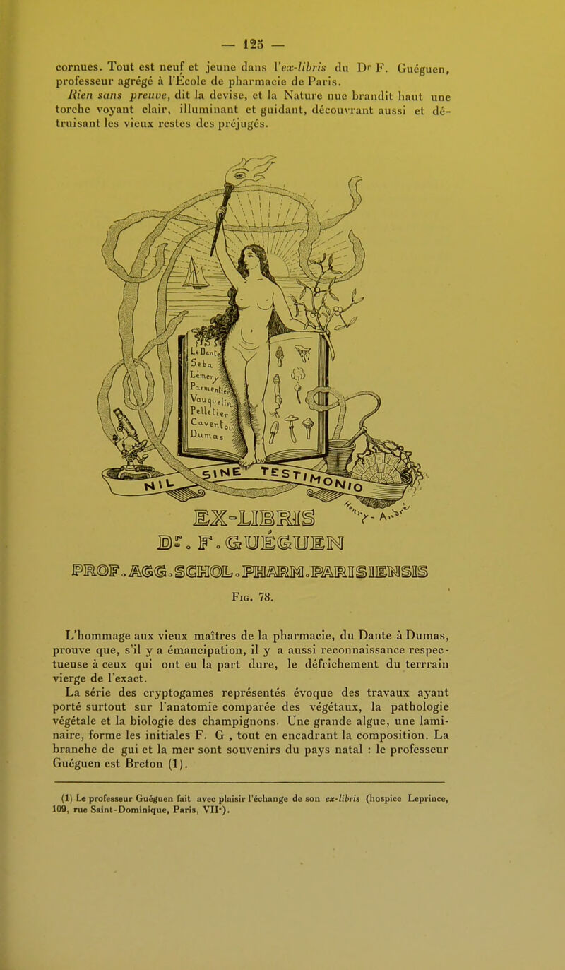 cornues. Tout est neuf et jeune dans Vex-libris du D'- F. Guéguen, professeur agrégé à l'Ecole de pharmacie de Paris. Rien sans preuve, dit la devise, et la Nature nue brandit haut une torche voyant clair, illuminant et guidant, découvrant aussi et dé- truisant les vieux restes des préjugés. Fig. 78. L'hommage aux vieux maîtres de la pharmacie, du Dante à Dumas, prouve que, s'il y a émancipation, il y a aussi reconnaissance respec- tueuse à ceux qui ont eu la part dure, le défrichement du terrrain vierge de l'exact. La série des cryptogames représentés évoque des travaux ayant porté surtout sur l'anatomie comparée des végétaux, la pathologie végétale et la biologie des champignons. Une grande algue, une lami- naire, forme les initiales F. G , tout en encadrant la composition. La branche de gui et la mer sont souvenirs du pays natal : le professeur Guéguen est Breton (1 ). (1) Le professeur Guéguen fait avec plaisir l'échange de son ex-libris (hospice Leprince, 109, rue Saint-Dominique, Paris, VII).