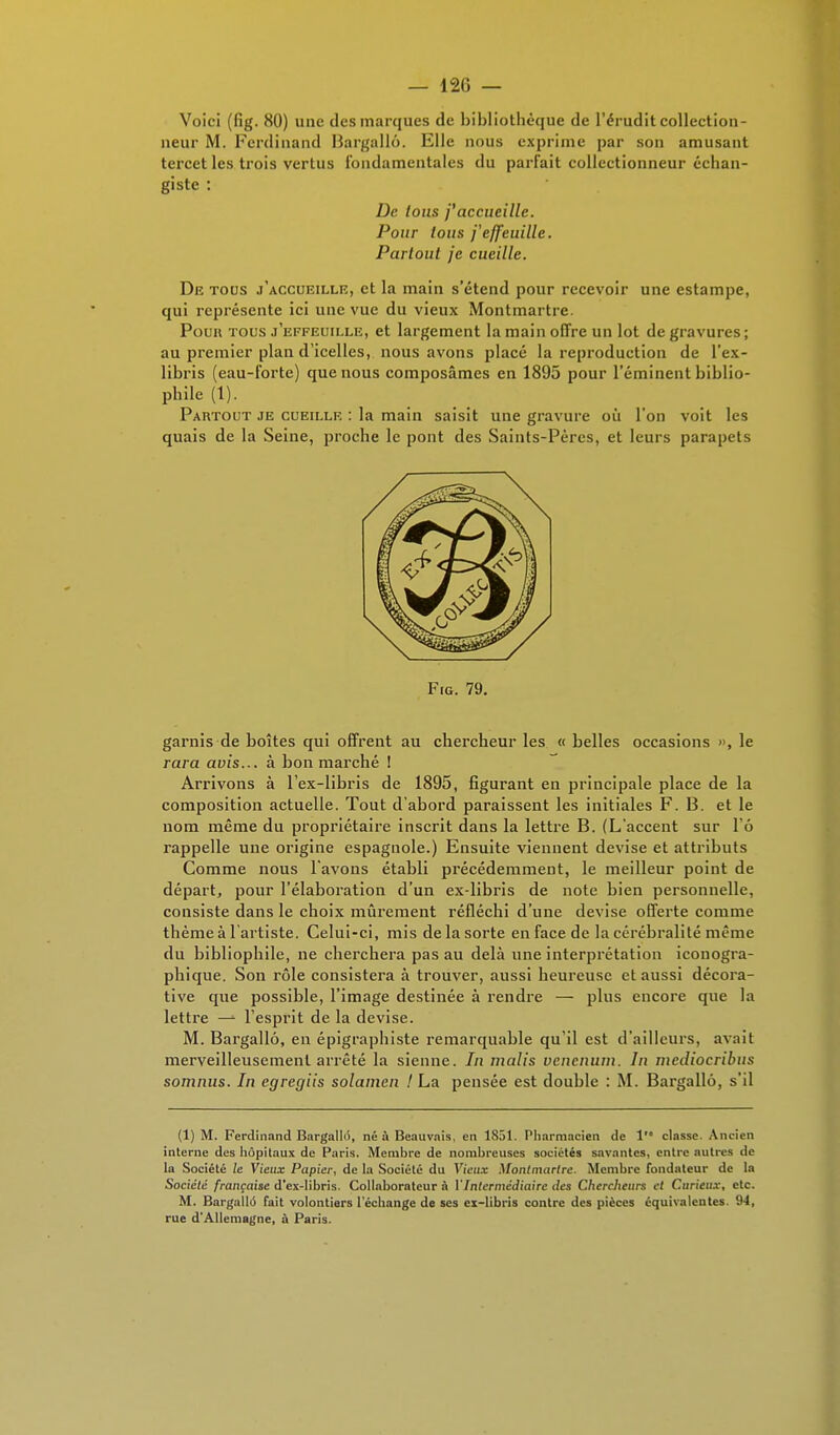 Voici (fig. 80) une des marques de bibliothèque de l'érudit collection- neur M. Ferdinand Bargallô. Elle nous exprime par son amusant tercet les trois vertus fondamentales du parfait collectionneur échan- giste : De loas j'accueille. Pour tous j'effeuille. Partout je cueille. De tous j'accueille, et la main s'étend pour recevoir une estampe, qui représente ici une vue du vieux Montmartre. Poun tous j'effeuille, et largement la main offre un lot de gravures ; au premier plan d'icelles, nous avons placé la reproduction de l'ex- libris (eau-forte) que nous composâmes en 1895 pour l'éminent biblio- phile (1). Partout je cueille : la main saisit une gravure où l'on voit les quais de la Seine, proche le pont des Saints-Pères, et leurs parapets Fro. 79. garnis de boîtes qui offrent au chercheur les « belles occasions », le rara avis... à bon marché ! Arrivons à l'ex-libris de 1895, figurant en principale place de la composition actuelle. Tout d'abord paraissent les initiales F. B. et le nom même du propriétaire inscrit dans la lettre B. (L'accent sur l'ô rappelle une origine espagnole.) Ensuite viennent devise et attributs Comme nous l'avons établi précédemment, le meilleur point de départ, pour l'élaboration d'un ex-libris de note bien personnelle, consiste dans le choix mûrement réfléchi d'une devise offerte comme thème à l'artiste. Celui-ci, mis de la sorte en face de la cérébralité même du bibliophile, ne cherchera pas au delà une interprétation iconogra- phique. Son rôle consistera à trouver, aussi heureuse et aussi décora- tive que possible, l'image destinée à rendre — plus encore que la lettre — l'esprit de la devise. M. Bargallô, en épigraphiste remarquable qu'il est d'ailleurs, avait merveilleusement arrêté la sienne. In malis vencnuni. In mediocribus somnus. In egregiis solamen ! La pensée est double : M. Bargallô, s'il (1) M. Ferdinand Bargallô, né à Beauvais, en 1851. Pharmacien de 1 classe. Ancien interne des hôpitaux de Paris. Membre de nombreuses sociétés savantes, entre autres de la Société le Vieux Papier, de la Société du Vieux Montmartre. Membre fondateur de la Société française d'ex-Iibris. Collaborateur à VIntermédiaire des Cherdieurs et Curieux, etc. M. Bargallô fait volontiers l'échange de ses ex-libris contre des pièces équivalentes 94, rue d'Allemagne, a Paris.