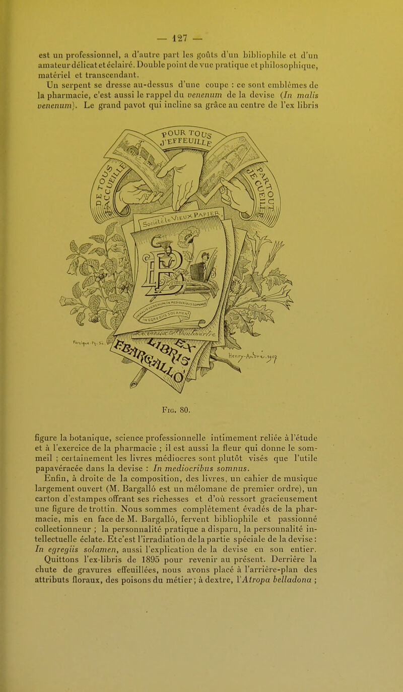 est un professionnel, a d'autre part les goûts d'un bibliophile et d'un amateur délicat et éclairé. Double point de vue pratique et philosophique, matériel et transcendant. Un serpent se dresse au-dessus d'une coupe : ce sont emblèmes de la pharmacie, c'est aussi le rappel du venenum de la devise (7/i malis venenum). Le grand pavot qui incline sa grâce au centre de l'ex libris Fig. 80. figure la botanique, science professionnelle intimement reliée à l'étude et à l'exercice de la pharmacie ; il est aussi la fleur qui donne le som- meil ; certainement les livres médiocres sont plutôt visés que l'utile papavéracée dans la devise : In mediocribus sommis. Enfin, à droite de la composition, des livres, un cahier de musique largement ouvert (M. Bargallô est un mélomane de premier ordre), un carton d'estampes offrant ses richesses et d'où ressort gracieusement une figure detrottin. Nous sommes complètement évadés de la phar- macie, mis en face de M. Bargallô, fervent bibliophile et passionné collectionneur ; la personnalité pratique a disparu, la personnalité in- tellectuelle éclate. Etc'est l'irradiation delà partie spéciale de la devise : In egregiis solamen, aussi l'explication de la devise en son entier. Quittons l'ex-libris de 1895 pour revenir au présent. Derrière la chute de gravures effeuillées, nous avons placé à l'arrièrc-plan des attributs floraux, des poisons du métier; àdextre, YAiropa belladona ;