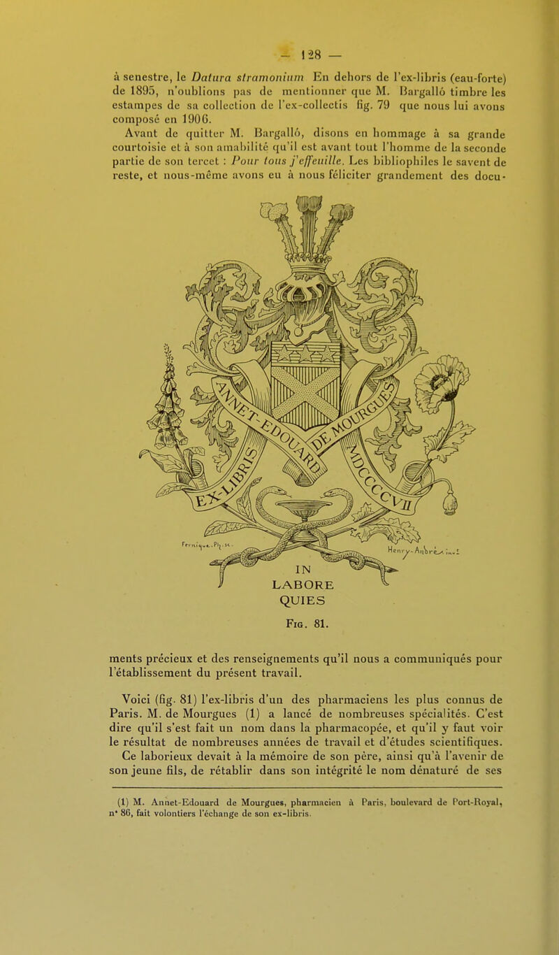 à senestre, le Datura slramonium En dehors de l'ex-libris (eau-forte) de 1895, n'oublions pas de mentionner que M. Bargallo timbre les estampes de sa collection de l'ex-collcctis fig. 79 que nous lui avons composé en 1906. Avant de quitter M. Bargallô, disons en hommage à sa grande courtoisie et à sou amabilité qu'il est avant tout l'homme de la seconde partie de son tercet : Pour tous f effeuille. Les bibliophiles le savent de reste, et nous-même avons eu à nous féliciter grandement des docu- QUI ES Fig. 81. ments précieux et des renseignements qu'il nous a communiqués pour l'établissement du présent travail. Voici (fig. 81) l'ex-libris d'un des pharmaciens les plus connus de Paris. M. de Mourgues (1) a lancé de nombreuses spécialités. C'est dire qu'il s'est fait un nom dans la pharmacopée, et qu'il y faut voir le résultat de nombreuses années de travail et d'études scientifiques. Ce laborieux devait à la mémoire de son père, ainsi qu'à l'avenir de son jeune fils, de rétablir dans son intégrité le nom dénaturé de ses (1) M. Aiinet-Edouard de Mourgues, pharmacien à Paris, boulevard de Port-Royal, n* 86, fait volontiers l'échange de son ex-libiis.