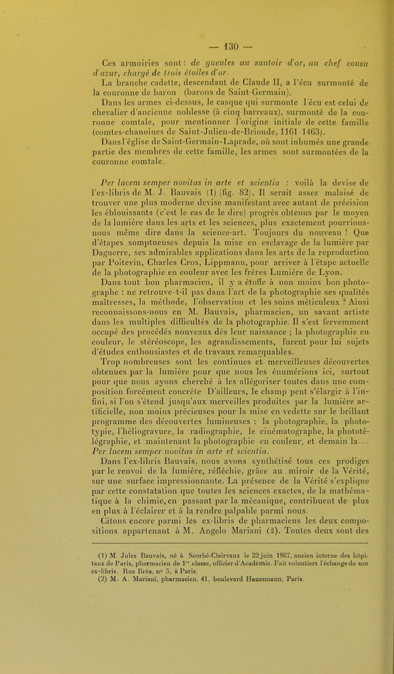 Ces armoiries sont : de gueules au sautoir d'or, au chef cousu d'azur, chargé de trois étoiles d'or. La branche cadette, descendant de Claude II, a l'écu surmonté de la couronne de baron (barons de Saint-Germain). Dans les armes ci-dessus, le casque qui surmonte 1 ecu est celui de chevalier d'ancienne noblesse (à cinq barreaux), surmonté de la cou- ronne comtale, pour mentionner l'origine initiale de cette famille (comtes-chanoines de Saint-Julien-de-Brioude, 11(51 -1463). Dansl'église de Saint-Germain-Lapradc, où sont inhumés une grande partie des membres de celte famille, les armes sont surmontées de la couronne comtale. Per lucem semper novilas iu arte el scienlia : voilà la devise de l'ex-libris de M. J. Bauvais (1) (fig. 82). Il serait assez malaisé de trouver une plus moderne devise manifestant avec autant de précision les éblouissants (c'est le cas de le dire) progrès obtenus par le moyen de la lumière dans les arts et les sciences, plus exactement pourrions- nous même dire dans la science-art. Toujours du nouveau ! Que d'étapes somptueuses depuis la mise en esclavage de la lumière par Daguerre, ses admirables applications dans les arts de la reproduction par Poitevin, Charles Cros, Lippmann, pour arriver à l'étape actuelle de la photographie en couleur avec les frères Lumière de Lyon. Dans tout bon pharmacien, il y a étoffe à non moins bon photo- graphe : ne retrouve-t-il pas dans l'art de la photographie ses qualités maîtresses, la méthode, l'observation et les soins méticuleux ? Ainsi reconnaissons-nous en M. Bauvais, pharmacien, un savant artiste dans les multiples difficultés de la photographie. Il s'est fervemment occupé des procédés nouveaux dès leur naissance ; la photographie en couleur, le stéréoscope, les agrandissements, furent pour lui sujets d'études enthousiastes et de travaux remarquables. Trop nombreuses sont les continues et merveilleuses découvertes obtenues par la lumière pour que nous les énumérions ici, surtout pour que nous ayons cherché à les allégoriser toutes dans une com- position forcément concrète D'ailleurs, le champ peut s'élargir à l'in- fini, si l'on s'étend jusqu'aux merveilles produites par la lumière ar- tificielle, non moins précieuses pour la mise en vedette sur le brillant programme des découvertes lumineuses : la photographie, la photo- typie, l'héliogravure, la radiographie, le cinématographe, la phototé- légraphie, et maintenant la photographie en couleur, et demain la ... Per lucem semper novilas in arte et scientia. Dans l'ex-libris Bauvais, nous avons synthétisé tous ces prodiges par le renvoi de la lumière, réfléchie, grâce au miroir de la Vérité, sur une surface impressionnante. La présence de la Vérité s'explique par cette constatation que toutes les sciences exactes, de la mathéma- tique à la chimie, en passant par la mécanique, contribuent de plus en plus à l'éclairer et à la rendre palpable parmi nous. Citons encore parmi les ex-libris de pharmaciens les deux compo- sitions appartenant à M. Angelo Mariani (2). Toutes deux sont des (1) M. Jules Bauvais, né à Seorbé-Clairvaux le 22 juin 18G7, ancien interne des hôpi- taux de Paris, pharmacien de 1 classe, officier d'Académie. Fait volontiers l'échange de son ex-libris. Rue Bréa, n° 5, à Paris. (2) M. A. Mariani, pharmacien, 41, boulevard Ilaussmann, Paris.