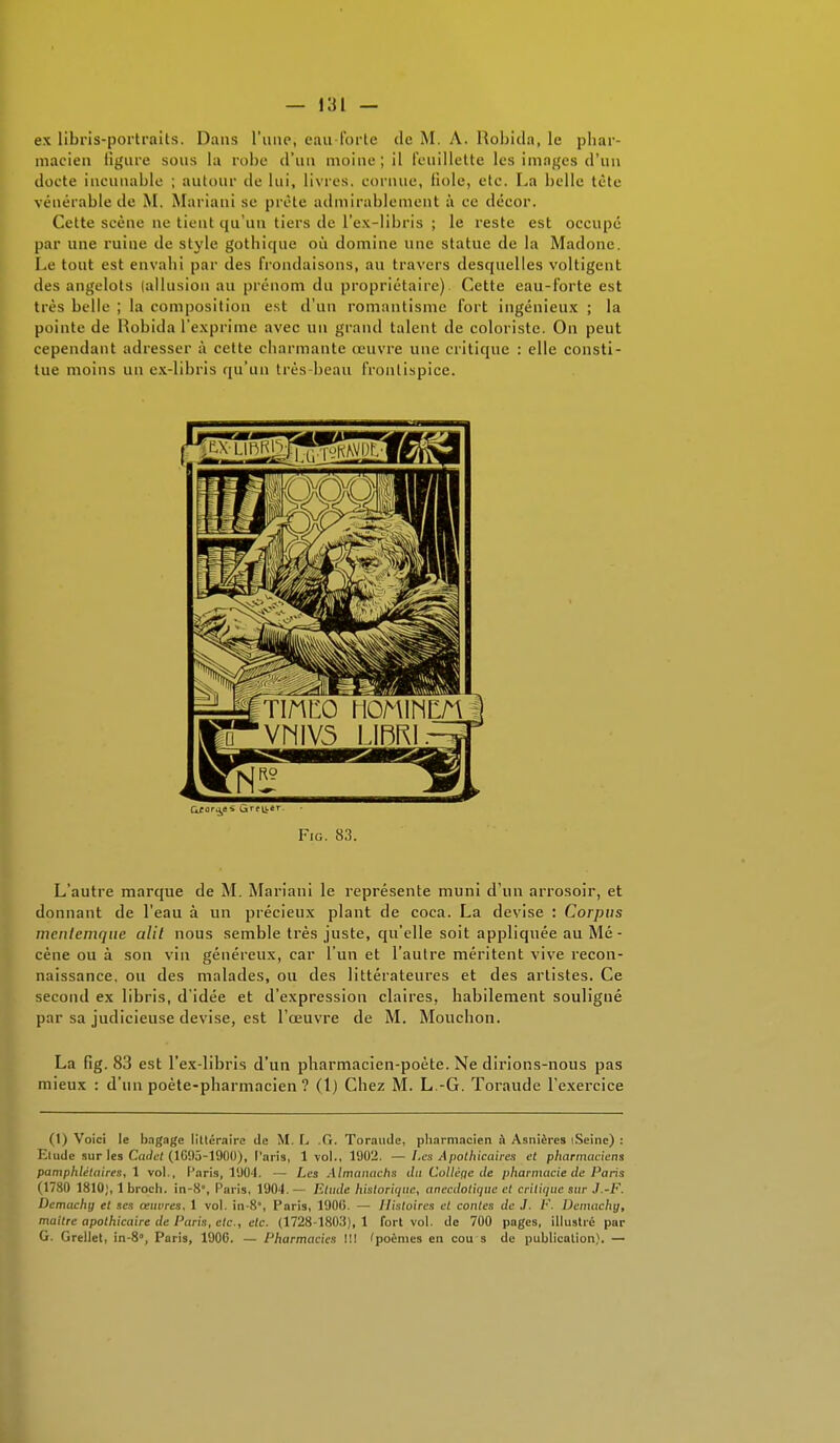 ex libris-portraits. Dans l'une, eau-forte de M. A. Robida, le phar- macien figure sous la robe d'un moine ; il Feuillette les images d'un docte incunable ; autour de lui, livres, cornue, fiole, etc. La belle tète vénérable de M. Mariani se prête admirablement à ce décor. Cette scène ne tient qu'un tiers de l'ex-libris ; le reste est occupé par une ruine de style gothique où domine une statue de la Madone. Le tout est envahi par des frondaisons, au travers desquelles voltigent des angelots (allusion au prénom du propriétaire) Cette eau-forte est très belle ; la composition est d'un romantisme fort ingénieux ; la pointe de Robida l'exprime avec un grand talent de coloriste. On peut cependant adresser à cette charmante œuvre une critique : elle consti- tue moins un ex-libris qu'un très-beau frontispice. L'autre marque de M. Mariani le représente muni d'un arrosoir, et donnant de l'eau à un précieux plant de coca. La devise : Corpus menlemque alit nous semble très juste, qu'elle soit appliquée au Mé- cène ou à son vin généreux, car l'un et l'autre méritent vive recon- naissance, ou des malades, ou des littérateures et des artistes. Ce second ex libris, d'idée et d'expression claires, habilement souligné par sa judicieuse devise, est l'œuvre de M. Moucbon. La fig. 83 est l'ex-libris d'un pharmacien-poète. Ne dirions-nous pas mieux : d'un poète-pharmacien? (1) Chez M. L.-G. Toraude l'exercice (1) Voici le bagage littéraire de M. L .G. Toraude, pharmacien à Asnières iSeinc) : Etude sur les Cadet (1G95-1900), Paris, 1vol., 1902. — Les Apothicaires et pharmaciens pamphlétaires, 1 vol.. Caris, 1904. — Les Almanachs du Collège de pharmacie de Paris (1780 1810;, 1 broch. in-8, Paris, 1904.— Etude historique, anecdotique et critique sur J.-F. Demachg et ses oeuvres, 1 vol. in-8, Paris, 1900. — Histoires et contes de J. /•'. Demachy, maitre apothicaire de Paris, etc., etc. (1728-1803), 1 fort vol. de 700 pages, illustré par G. Grellet, in-8, Paris, 1900. — Pharmacies !!! 'poèmes en cou s de publication). — Fig. 83.