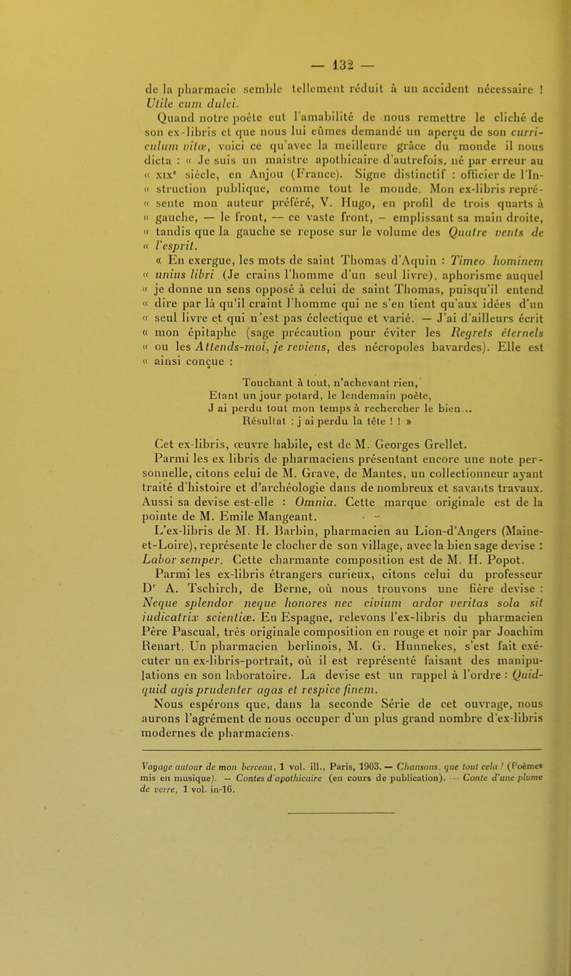 de la pharmacie semble tellement réduit à un accident nécessaire ! Utile ciim dulci. Quand notre poète eut l'amabilité de nous remettre le cliché de son ex-libris et que nous lui eûmes demandé un aperçu de son curri- culum vilœ, voici ce qu'avec la meilleure grâce du monde il nous dicta : « Je suis un maistre apothicaire d'autrefois, né par erreur au « xixe siècle, en Anjou (France). Signe distinclif : officier de l'In- « struction publique, comme tout le monde. Mon ex-libris repré- « sente mon auteur préféré, V. Hugo, en profil de trois quarts à « gauche, — le front, — ce vaste front, - emplissant sa main droite, « tandis que la gauche se repose sur le volume des Quatre vents de « l'esprit. « En exergue, les mots de saint Thomas d'Aquin : Timeo hominem « iinius libri (Je crains l'homme d'un seul livre), aphorisme auquel « je donne un sens opposé à celui de saint Thomas, puisqu'il entend « dire par là qu'il craint l'homme qui ne s'en tient qu'aux idées d'un « seul livre et qui n'est pas éclectique et varié. — J'ai d'ailleurs écrit « mon épitaphe (sage précaution pour éviter les Regrets éternels « ou les Attends-moi, je reviens, des nécropoles bavardes). Elle est « ainsi conçue : Touchant à tout, n'achevant rien, Etant un jour potard, le lendemain poète, J ai perdu tout mon temps à rechercher le hien... Résultat : j ai perdu la tête ! ! » Cet ex-libris, œuvre habile, est de M. Georges Grellet. Parmi les ex libris de pharmaciens présentant encore une note per- sonnelle, citons celui de M. Grave, de Mantes, un collectionneur ayant traité d'histoire et d'archéologie dans de nombreux et savants travaux. Aussi sa devise est-elle : Omnia. Cette marque originale est de la pointe de M. Emile Mangeant. L'ex-libris de M. H. Barbin, pharmacien au Lion-d'Angers (Maine- et-Loire), représente le clocher de son village, avec la bien sage devise : Labor semper. Cette charmante composition est de M. H. Popot. Parmi les ex-libris étrangers curieux, citons celui du professeur Dr A. Tscbircb, de Berne, où nous trouvons une fière devise : Neque splendor neque honores nec civium ardor verilas solo, sit iudicatrix scientiœ. En Espagne, relevons l'ex-libris du pharmacien Père Pascual, très originale composition en rouge et noir par Joachim Renart. Un pharmacien berlinois, M. G. Hunnekes, s'est fait exé- cuter un ex-libris-portrait, où il est représenté faisant des manipu- lations en son laboratoire. La devise est un rappel à l'ordre : Quîd- (jnid agisprudenler agas et respice fuiem. Nous espérons que, dans la seconde Série de cet ouvrage, nous aurons l'agrément de nous occuper d'un plus grand nombre d'ex-libris modernes de pharmaciens. Voyage autour de mon berceau, 1 vol. ill., Paris, 1903. — Chansons, que tout cela ! (Poèmes mis eu musique). — Contes d'apothicaire (en cours de publication). — Conte d'une plume de verre, 1 vol. in-lG.