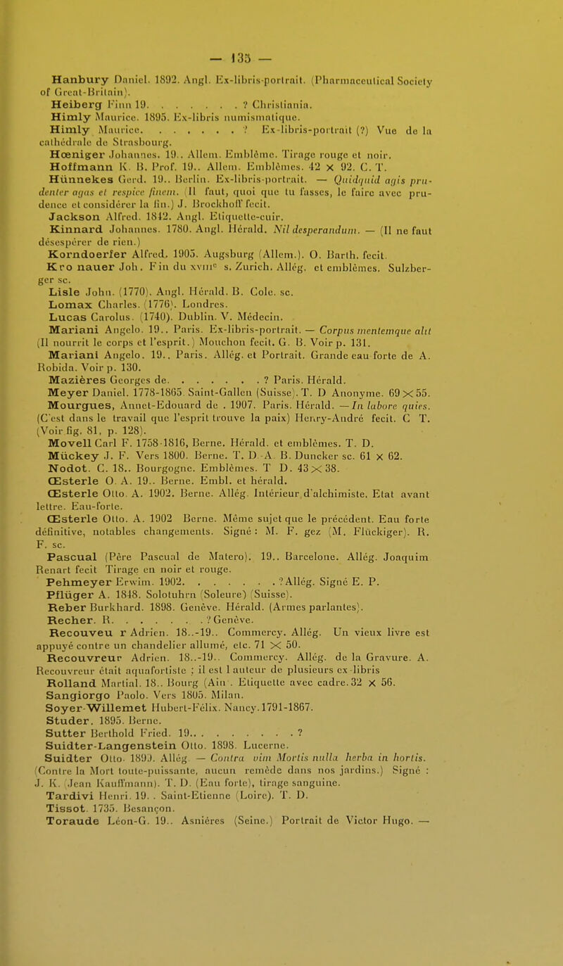 Hanbury Daniel. 1892. Angl. Ex-libris-portrait, (Pharmaceulical Sociely of Great-Britnin). Heiberg Finn 1!) ? Christiania. Himly Maurice. KSI),). Ex-libris numismatique. Himly Maurice ? Ex-libris-portrait (?) Vue de lu cathédrale de Strasbourg. Hœniger Johannes. 1!).. Allem. Emblème. Tirage rouge et noir. Hoffmann K. B. Prof. 1'.).. Allem- Emblèmes. 42 x 92. C. T. Hùnnekes Gerd. 19.. Berlin. Ex-libris-portrait. — Quidquid ayis pru- Jouter agas et respice finem. 11 faut, <|uoi que tu fasses, le faire avec pru- dence et considérer la lin.) J. Brockhoff fecit. Jackson Alfred. 1812. Angl. Etiquette-cuir. Kinnard Johannes. 1780. Angl. Herald. Nil desperandum. — (Il ne faut désespérer de rien.) Korndoerfer Alfred. 1905» Augsburg (Allem.). O. Barth. fecit. KronauerJoh. Finduxvm0 s. Zurich. Allég. et emblèmes. Sulzber- ger se. Lisle John. (1770). Angl. Herald. B. Cole. se. Lomax Charles. (1776). Londres. Lucas Garolus. (1740). Dublin. V. Médecin. Mariani Angelo. 19.. Paris. Ex-libris-portrait. — Corpus mentemque aht Jl nourrit le corps et l'esprit.) Mouchoii fecit. G. U. Voir p. 131. Mariani Angelo. 19., Paris. Allég. et Portrait. Grande eau forte de A. Bobida. Voir p. 130. Mazières Georges de ? Paris. Hérald. Meyer Daniel. 1778-1865. Saint-Gallen (Suisse). T. D Anonyme. 69x55. Mourgues, Annet-Edouard de . 1907. Paris. Hérald. — In laburc quies. (C'est dans le travail que l'esprit trouve la paix) Henry-André fecit. C T. (Voirfig. 81, p. 128). MovellCarl F. 1758 1816, Berne. Hérald. et emblèmes. T. D. Miickey J. F. Vers 1800. Berne. T. D A. B. Duncker se. 61 X 62. Nodot. C. 18.. Bourgogne. Emblèmes. T D. 43x 38. Œsterle O. A. 19.. Berne. Embl. et hérald. Œsterle Olto. A. 1902. Berne. Allég. Intérieur d'alchimiste. Etat avant lettre. Eau-forte. Œsterle Otto. A. 1902 Berne. Même sujet que le précédent. Eau forte définitive, notables changements. Signé: M. F. gez (M, Flùckiger). B. F. se. Pascual (Père Pascual de Matero). 19.. Barcelone. Allég. Joaquim Benart fecit Tirage en noir et rouge. Pehmeyer Erwim. 1902 .'Allég. Signé E. P. Pfluger A. 1848. Solotuhrn (Soleure) Suisse). Reber Burkhard. 1898. Genève. Hérald. (Armes parlantes). Recher. B '/Genève. Recouveu r Adrien. 18..-19.. Commcrcy. Allég. Un vieux livre est appuyé contre un chandelier allumé, elc. 71 X 50. Recouvreur Adrien. 18..-19.. Commcrcy. Allég. de la Gravure. A. Recouvreur était aquafortiste ; il est 1 auteur de. plusieurs ex libris Rolland Martial. 18.. Bourg (Ain'. Etiquette avec cadre. 32 X 56. Sangiorgo Paolo. Vers 1805. Milan. Soyer Willemet Hubert-Félix. Nancy. 1791-1867. Studer. 1895. Berne. Sutter Bcrthold Fried. 19 ? Suidter-Langenstein Otto. 1898. Lucerne. Suidter Otto- 189J. Allég — Contra vim Mortis nulla herba in hortis. (Contre la Mort toute-puissante, aucun remède dans nos jardins.) Signé : J. K. (Jean KaufFmann). T. D. (Eau forte), tirage sanguine. Tardivi Henri. 19. . Saint-Etienne Loire). T. I). Tissot. 1735. Besançon. Toraude Léon-G. 19.. Asniéres (Seine.) Portrait de Victor Hugo. —