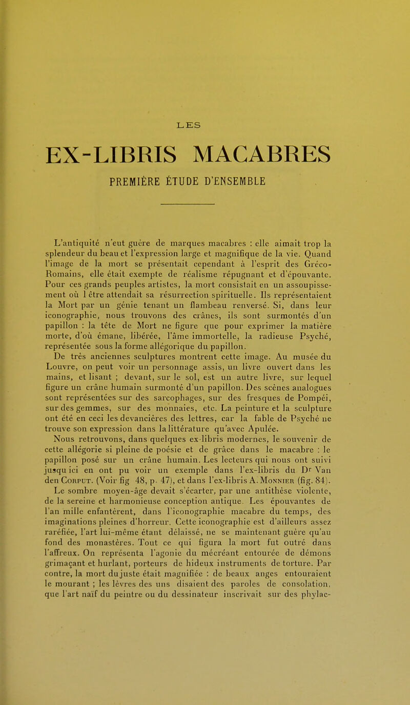 LES EX-LIBRIS MACABRES PREMIÈRE ÉTUDE D'ENSEMBLE L'antiquité n'eut guère de marques macabres : elle aimait trop la splendeur du beau et l'expression large et magnifique de la vie. Quand l'image de la mort se présentait cependant à l'esprit des Gréco- Romains, elle était exempte de réalisme répugnant et d'épouvante. Pour ces grands peuples artistes, la mort consistait en un assoupisse- ment où 1 être attendait sa résurrection spirituelle. Ils représentaient la Mort par un génie tenant un flambeau renversé. Si, dans leur iconographie, nous trouvons des crânes, ils sont surmontés d'un papillon : la tête de Mort ne figure que pour exprimer la matière morte, d'où émane, libérée, l'âme immortelle, la radieuse Psyché, représentée sous la forme allégorique du papillon. De très anciennes sculptures montrent cette image. Au musée du Louvre, on peut voir un personnage assis, un livre ouvert dans les mains, et lisant ; devant, sur le sol, est un autre livre, sur lequel figure un crâne humain surmonté d'un papillon. Des scènes analogues sont représentées sur des sarcophages, sur des fresques de Pompéi, sur des gemmes, sur des monnaies, etc. La peinture et la sculpture ont été en ceci les devancières des lettres, car la fable de Psyché ne trouve son expression dans la littérature qu'avec Apulée. Nous retrouvons, dans quelques ex-libris modernes, le souvenir de cette allégorie si pleine de poésie et de grâce dans le macabre : le papillon posé sur un crâne humain. Les lecteurs qui nous ont suivi jusqu ici en ont pu voir un exemple dans l'ex-libris du Dr Van den Corput. (Voir fig 48, p- 47), et dans l'ex-libris A. Monnier (fig. 84 i. Le sombre moyen-âge devait s'écarter, par une antithèse violente, de la sereine et harmonieuse conception antique. Les épouvantes de l'an mille enfantèrent, dans l'iconographie macabre du temps, des imaginations pleines d'horreur. Cette iconographie est d'ailleurs assez raréfiée, l'art lui-même étant délaissé, ne se maintenant guère qu'au fond des monastères. Tout ce qui figura la mort fut outré dans l'affreux. On représenta l'agonie du mécréant entourée de démons grimaçant et hurlant, porteurs de hideux instruments de torture. Par contre, la mort du juste était magnifiée : de beaux anges entouraient le mourant ; les lèvres des uns disaient des paroles de consolation, que l'art naïf du peintre ou du dessinateur inscrivait sur des phylac-