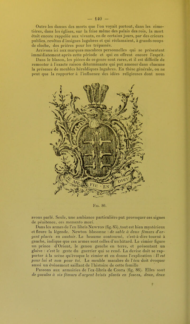 Outre les danses tics morts que l'on voyait partout, dans les cime- tières, dans les églises, sur la Irise même des palais des rois, la mort était encore rappelée aux vivants, en de certains jours, par des crieurs publics, revêtus d'insignes lugubres et qui réclamaient, à grands coups de cloche, des prières pour les trépassés. Arrivons ici aux marques macabres personnelles qui se présentent immédiatement après celte période et qui en offrent encore l'esprit. Dans le blason, les pièces de ce genre sont rares, et il est difficile de remonter à l'exacte raison déterminante qui put amener dans chacune la présence de meubles héraldiques lugubres. En thèse générale, on ne peut que la rapporter à l'influence des idées religieuses dont nous Fig. 86. avons parlé. Seule, une ambiance particulière put provoquer ces signes de pénitence, ces mémento mori. Dans les armes de l'ex libris Newton (fig. 85), tout est bien mystérieux et fleure la légende. Newton blasonne : de sable à deux fémurs d'ar- gent placés en sautoir. Le heaume contourné, c'est-à-dire tourné à gauche, indique que ces armes sont celles d'un bâtard. Le cimier figure un prince d'Orient, le genou gauche en terre, et présentant un glaive : c'est le geste du guerrier qui se rend. La devise doit se rap- porter à la scène qu'évoque le cimier et en donne l'explication : 7/ est pour lui et non pour toi. Le meuble macabre de l'écu doit évoquer aussi un événement saillant de l'histoire de cette famille Passons aux armoiries de l'ex-libris de Costa (fig. 86). Elles sont de gueules à six fémurs d'argent brisés placés en fasces, deux, deux l