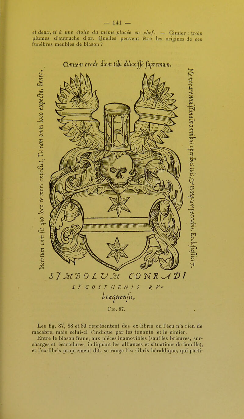 et deux, et à une étoile du même placée eu chef. — Cimier: trois plumes d'nutruche d'or. Quelles peuvent être les origines de ces funèbres meubles de blason ? LÏC0STHEN1S H V- beatjuenfis. Fie. 87. Les fîg. 87, 88 et 89 représentent des ex libris où l'écu n'a rien de macabre, mais celui-ci s'indique par les tenants et le cimier. Entre le blason franc, aux pièces inamovibles (sauf les brisures, sur- charges et écartelures indiquant les alliances et situations de famille), et l'ex libris proprement dit, se range l'ex-libris héraldique, qui parti-