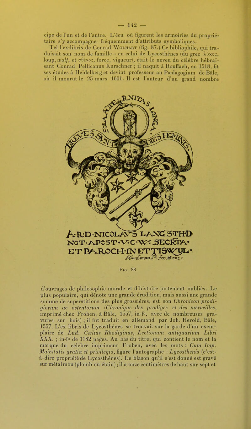 cipe de l'un et de l'autre. L'écu où figurent les armoiries du proprié- taire s'y accompagne fréquemment d'attributs symboliques. Tel l'cx-libris de Conrad Woi.hart (fig. 87.) Ce bibliophile, qui tra- duisait son nom de famille « en celui de Lycosthènes (du grec Xoxoç, loup, wolf, et ffOivo;, force, vigueur), était le neveu du célèbre hébraï- sant Conrad Pellicanus Kurschner ; il naquit à Rouffach, en 1518, fit ses études à Heidelberg et devint professeur au Pœdagogium de Bâle, où il mourut le 25 mars 1601. Il est l'auteur d'un grand nombre Fig. 88. d'ouvrages de philosophie morale et d'histoire justement oubliés. Le plus populaire, qui dénote une grande érudition, mais aussi une grande somme de superstitions des plus grossières, est son Chronicon prodi- giorum ac oslenlorum (Chronique des prodiges et des merveilles, imprimé chez Froben, à Bâle, 1557, in-f°, avec de nombreuses gra- vures sur bois) ; il fut traduit en allemand par Joli. Herold, Bâle, 1557. L'ex-libris de Lycosthènes se trouvait sur la garde d'un exem- plaire de Lud. Cœlius Rhodiginus, Lcclionum antiquariiun Libri XXX. ; in-f° de 1182 pages. Au bas du titre, qui contient le nom et la marque du célèbre imprimeur Froben, avec les mots : Cum Imp. Maiestatis gralia cl privilegio, figure l'autographe : Lycosthenis (c'est- à-dire propriété de Lycosthènes). Le blason qu'il s'est donné est gravé sur métal mou (plomb ou étain) ; il a onze centimètres de haut sur sept et