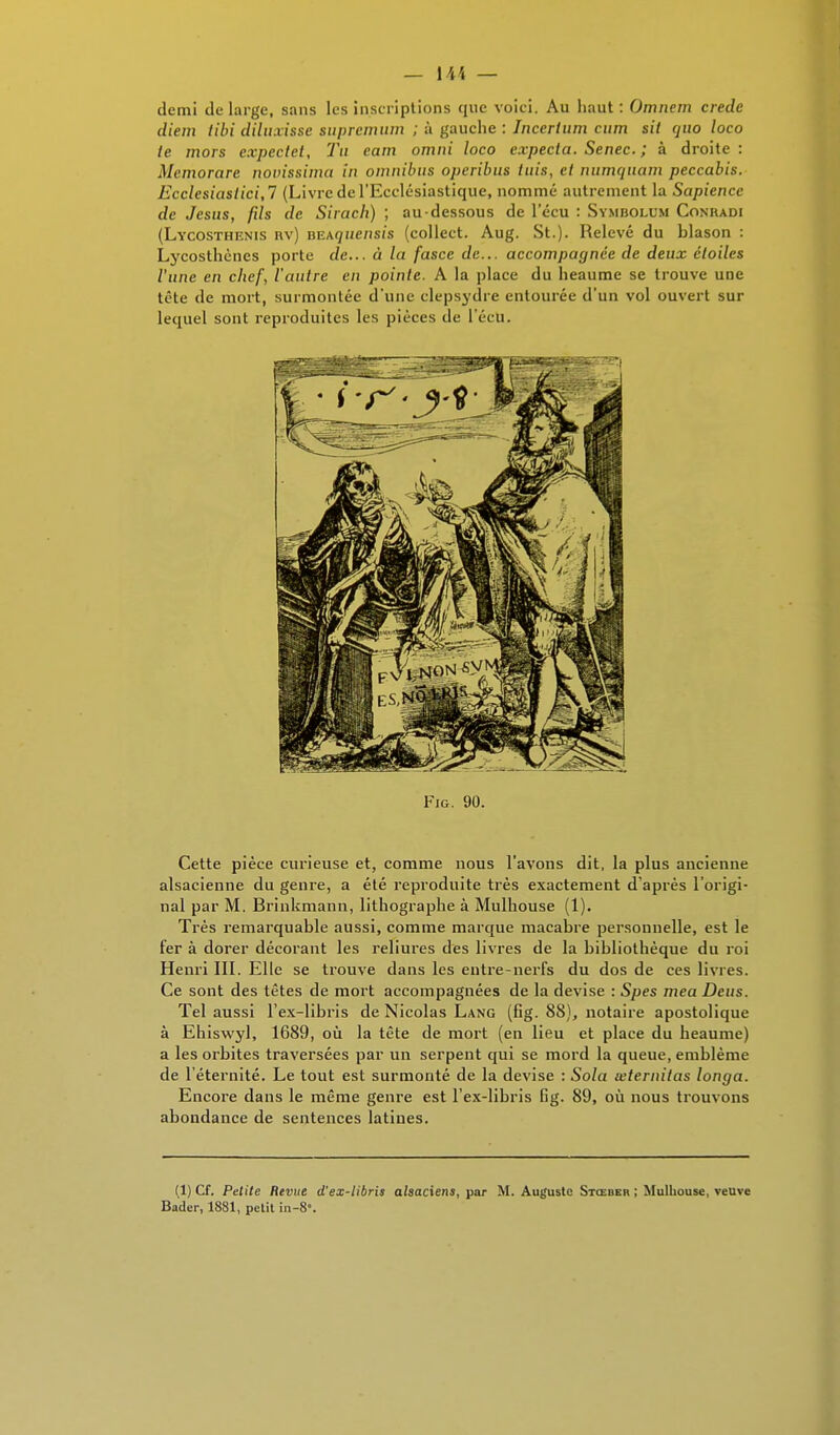 — \\K — demi de large, sans les inscriptions que voiei. Au haut : Omnem crede diem tibi diluxisse supremum ; à gauche : Incerium cum sil quo loco te mors cxpectet. Tu eam omni loco expecia. Senec. ; à droite: Memorare novissima in omnibus operibus tuis, et numquam peccabis. Ecclesiastici.7 (Livre de l'Ecclésiastique, nommé autrement la Sapiencc de Jésus, fils de Sirach) ; au-dessous de 1 ecu : Symbolum Conradi (Lycosthenis rv) BEAfjue/isi's (colleet. Aug. St.)- Relevé du blason : Lycosthènes porte de... à la fasce de... accompagnée de deux étoiles l'une en chef, l'autre en pointe. A la place du heaume se trouve une tête de mort, surmontée d'une clepsydre entourée d'un vol ouvert sur lequel sont reproduites les pièces de l'écU. Fig. 90. Cette pièce curieuse et, comme nous l'avons dit, la plus ancienne alsacienne du genre, a été reproduite très exactement d'après l'origi- nal par M. Brinkmann, lithographe à Mulhouse (1). Très remarquable aussi, comme marque macabre personnelle, est le fer à dorer décorant les reliures des livres de la bibliothèque du roi Henri III. Elle se trouve dans les entre-nerfs du dos de ces livres. Ce sont des têtes de mort accompagnées de la devise : Spes mea Deus. Tel aussi l'ex-libris de Nicolas Lang (fig. 88), notaire apostolique à Ehiswyl, 1689, où la tête de mort (en lieu et place du heaume) a les orbites traversées par un serpent qui se mord la queue, emblème de l'éternité. Le tout est surmonté de la devise : Sola œternitas longa. Encore dans le même genre est l'ex-libris fig. 89, où nous trouvons abondance de sentences latines. (1) Cf. Petite Revue d'ex-libris alsaciens, par M. Auguste Stœber ; Mulhouse, veuve Bader, 1881, petit in-8.
