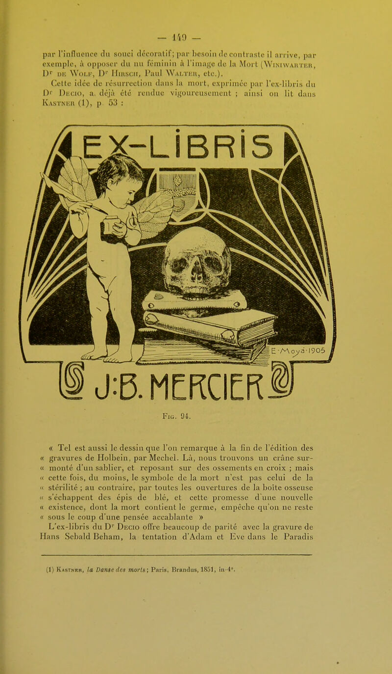 par l'influence du souci décoratif; par besoin de rond aste il arrive, par exemple, à opposer du nu féminin à L'image de La Mort (Winiwarter, l)r Die WOLF, I)'' HlRSCH, Paul Waltkh, etc.). Cette iilée de résurrection dans La mort, exprimée par L'ex-libris du D' Decio, a déjà été rendue vigoureusement ; ainsi on lit dans Kastnkh (1), p.. 53 : J:R MERCIE Fig. 04. « Tel est aussi le dessin que l'on remarque à la fin de l'édition des « gravures de Holbein, par Mechel. Là, nous trouvons un crâne sur- « monté d'un sablier, et reposant sur des ossements en croix ; mais « cette fois, du moins, le symbole de la mort n'est pas celui de la « stérilité ; au contraire, par toutes les ouvertures de la boîte osseuse « s'échappent des épis de blé, et cette promesse d'une nouvelle « existence, dont la mort contient le germe, empêche qu'on ne reste « sous le coup d'une pensée accablante » L'ex-libris du Dr Decio offre beaucoup de parité avec la gravure de Hans Scbald Beham, la tentation d'Adam et Eve dans le Paradis (1) Kastner, la Danse des morts; Paris, Brandus, 1851, in-4°.