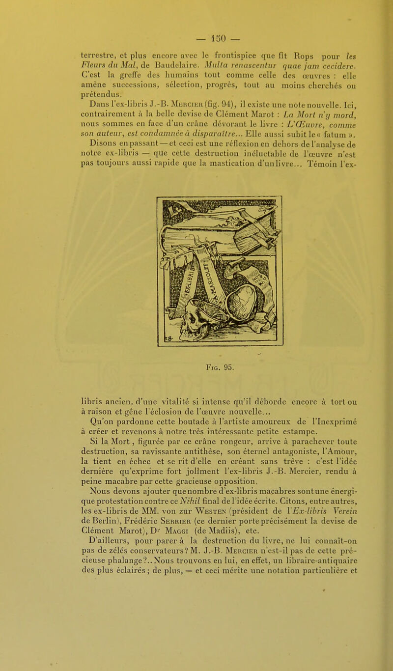 terrestre, et plus encore avec le frontispice que fit Rops pour les Fleurs du Mal, de Baudelaire. Multa renascentur quac jam cecidere. C'est la greffe des humains tout comme celle des œuvres : elle amène successions, sélection, progrès, tout au moins cherchés ou prétendus. Dans l'ex-libris J.-B. Mercier(fig. 94), il existe une note nouvelle. Ici, contrairement à la huile devise de Clément Marot : La Mort n'y mord, nous sommes en face d'un crâne dévorant le livre : L'Œuvre, comme son auteur, est condamnée à disparuîlre... Elle aussi subit le« fatum ». Disons en passant — et ceci est une réflexion en dehors de l'analyse de notre ex-lihris — que cette destruction inéluctahle de l'œuvre n'est pas toujours aussi rapide que la mastication d'unlivre... Témoin l'ex- Fig. 95. libris ancien, d'une vitalité si intense qu'il déborde encore à tort ou à raison et gêne l'éclosion de l'œuvre nouvelle... Qu'on pardonne cette boutade à l'artiste amoureux de l'Inexprimé à créer et revenons à notre très intéressante petite estampe. Si la Mort, figurée par ce crâne rongeur, arrive à parachever toute destruction, sa ravissante antithèse, son éternel antagoniste, l'Amour, la tient en échec et se rit d'elle en créant sans trêve : c'est l'idée dernière qu'exprime fort joliment l'ex-libris J.-B. Mercier, rendu à peine macabre par cette gracieuse opposition. Nous devons ajouter que nombre d'ex-libris macabres sontune énergi- que protestation contre ce A7/7ii7 final de l'idée écrite. Citons, entre autres, les ex-libris de MM. von zur Westen (président de YEx-libris Venin de Berlin), Frédéric Serrier (ce dernier porte précisément la devise de Clément Marot), D'' Maggi (de Madiis), etc. D'ailleurs, pour parer à la destruction du livre, ne lui connaît-on pas de zélés conservateurs? M. J.-B. Mercier n'est-il pas de cette pré- cieuse phalange?..Nous trouvons en lui, en effet, un libraire-antiquaire des plus éclairés ; de plus, — et ceci mérite une notation particulière et