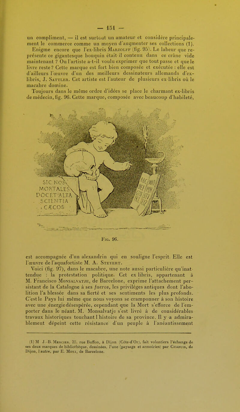un compliment, — il est surtout un amateur et considère principale- ment le commerce comme un moyen d'augmenter ses collections (1). Enigme encore que l'ex-libris Marzoli-f (fig. 9o). Le labeur que re- présente ce gigantesque bouquin était il contenu clans ce crâne vide maintenant '? Ou l'artiste a-t-il voulu exprimer que tout passe et que le livre reste? Cette marque est fort bien composée et exécutée : elle est d'ailleurs l'œuvre d'un des meilleurs dessinateurs allemands d'ex- libris, J. Sattleh. Cet artiste est l'auteur de plusieurs ex libris ou le macabre domine. Toujours dans le même ordre d'idées se place le charmant ex-libris de médecin, fig. 96. Cette marque, composée avec beaucoup d'habileté, SIC NOS MORTALES DOC ET1 ALT A SCIENTIA , C/€CQS ' Fig. 96. est accompagnée d'un alexandrin qui en souligne l'esprit. Elle est l'œuvre de l'aquafortiste M. A. Steyert. Voici (fig. 97), dans le macabre, une note aussi particulière qu'inat tendue : la protestation politique. Cet ex libris, appartenant à M. Francisco Monsalvatje, de Barcelone, exprime l'attachement per- sistant de la Catalogne à ses fueros, les privilèges antiques dont l'abo- lition l'a blessée dans sa fierté et ses sentiments les plus profonds. C'est le Pays lui même que nous voyons se cramponner à son histoire avec une énergie désespérée, cependant que la Mort s'efforce de l'em- porter dans le néant. M. Monsalvatje s'est livré à de considérables travaux historiques touchant l'histoire de sa province. Il y a admira- blement dépeint cette résistance d'un peuple à l'anéantissement (1) M J.-B. Mehcier. 25, rue BulTon, à Dijon (Cote-d'Or), fait volontiers l'échange de ses deux marques de bibliolhèque, dessinées, l'une (paysage et armoiries) par Chapuis, de Dijon, 1 autre, par E. Moya, de Barcelone.