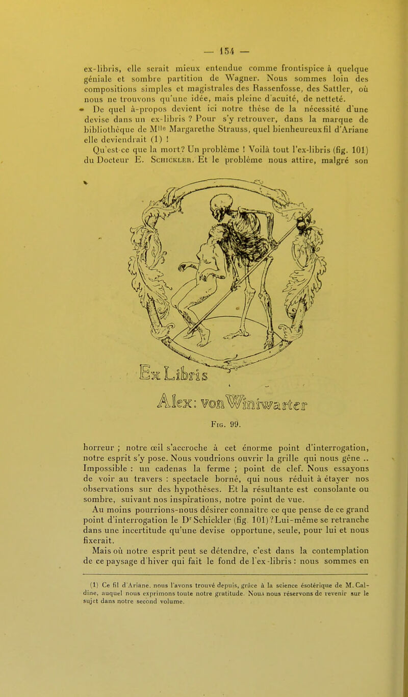 ez-libris, elle serait mieux entendue comme frontispice à quelque géniale et sombre partition de Wagner. Nous sommes loin des compositions simples et magistrales des Rassenfosse, des Sattler, où nous ne trouvons qu'une idée, mais pleine d'acuité, de netteté. • De quel à-propos devient ici noire thèse de la nécessité d'une devise dans un ex-Iibris ? Pour s'y retrouver, dans la marque de bibliothèque de Mll(! Margarethe Strauss, quel bienheureux fil d'Ariane elle deviendrait (1) ! Qu'est-ce que la mort? Un problème ! Voilà tout l'ex-libris (fig. 101) du Docteur E. Schickler. Et le problème nous attire, malgré son Alex: vomWffiiwaîto Fig. 99. horreur ; notre œil s'accroche à cet énorme point d'interrogation, notre esprit s'y pose. Nous voudrions ouvrir la grille qui nous gêne .. Impossible : un cadenas la ferme ; point de clef. Nous essayons de voir au travers : spectacle borné, qui nous réduit à étayer nos observations sur des hypothèses. Et la résultante est consolante ou sombre, suivant nos inspirations, notre point de vue. Au moins pourrions-nous désirer connaître ce que pense de ce grand point d'interrogation le DcSchickler (fig. 101)'?Lui-même se retranche dans une incertitude qu'une devise opportune, seule, pour lui et nous fixerait. Mais où notre esprit peut se détendre, c'est dans la contemplation de ce paysage d hiver qui fait le fond de l'ex-libris: nous sommes en (1) Ce fil d'Ariane, nous l'avons trouvé depuis, grâce à la science ésolérique de M.Cal- dine, auquel nous exprimons toute notre gratitude. Nou.i nous réservons dc revenir sur le sujet dans notre second volume.