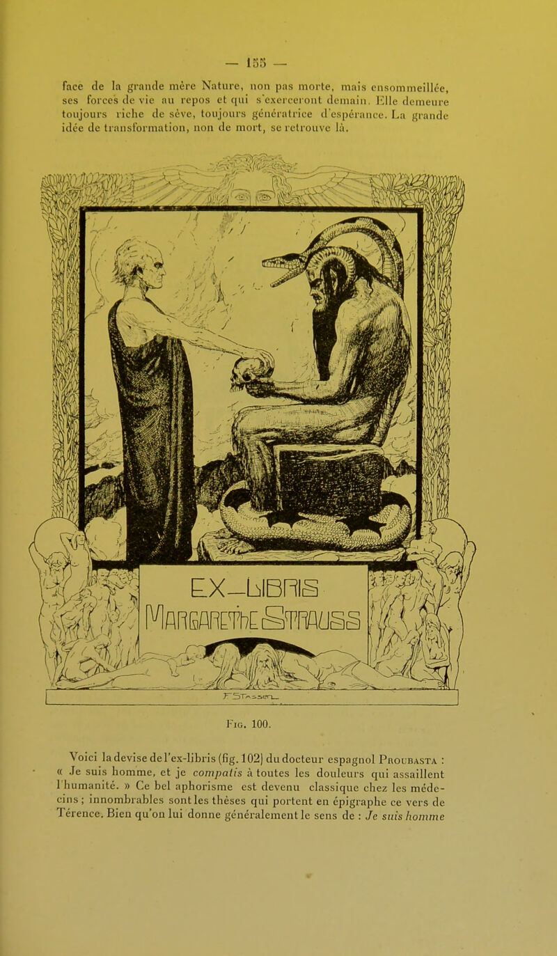 — 135 — face de la grande mère Nature, non pas morte, mais ensommeillée, ses forces de vii' au repos et qui s'exerceront demain, Elle demeure toujours riche de sève, toujours génératrice d'espérance. La grande idée de transformation, non de mort, se retrouve là. Voici la devise de l'ex-libris (fig. 102) du docteur espagnol Phouiusta : « Je suis homme, et je compatis à toutes les douleurs qui assaillent 1 humanité. » Ce bel aphorisme est devenu classique chez les méde- cins ; innombrables sont les thèses qui portent en épigraphe ce vers de Térence. Bien qu'on lui donne généralement le sens de : Je suis homme