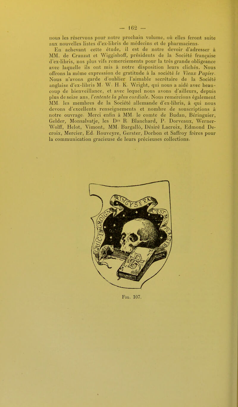 nous les réservons pour notre prochain volume, où elles feront suite aux nouvelles listes d'ex-libris de médecins et de pharmaciens. En achevant cette étude, il est de notre devoir d'adresser à MM. de Crauzat et Wiggishoff, présidents de la Société française d'ex-libris, nos plus vifs remerciements pour la très grande obligeance avec laquelle ils ont mis à notre disposition leurs clichés. Nous offrons la même expression de gratitude à la société le Vieux Papier- Nous n'avons garde d'oublier l'aimable secrétaire de la Société anglaise d'ex-libris M- \V- H. K Wright, qui nous a aidé avec beau- coup de bienveillance, et avec lequel nous avons d'ailleurs, depuis plus de seize ans, l'entente la plus cordiule. Nous remercions également MM. les membres de la Société allemande d'ex-libris, à qui nous devons d'excellents renseignements et nombre de souscriptions à notre ouvrage. Merci enfin à MM. le comte de Budan, Béringuier, Gelder, Monsalvatje, les D1S R. Blanchard, P. Dorveaux, Werner- Wolff, Helot, Vimont, MM. Bargallô, Désiré Lacroix, Edmond De- croix, Mercier, Ed. Rouveyre, Gerster, Dorbon et Saffroy frères pour la communication gracieuse de leurs précieuses collections. Fig. 107.