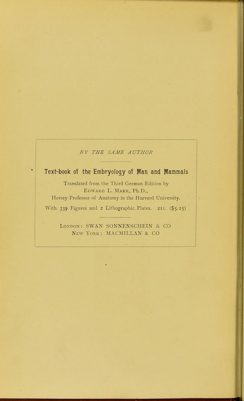 BY THE SAME AUTHOR Text-book of the Embryology of ]Wan and JVIammals Translated from the Third German Edition by Edward L. Mark, Ph.D., Hersey Professor of Anatomy in the Harvard University. With 339 Figures and 2 Lithographic Plates. 21s. ($5.25) London: SWAN SONNENSCHEIN & CO Nkw York: MACMILLAN & CO