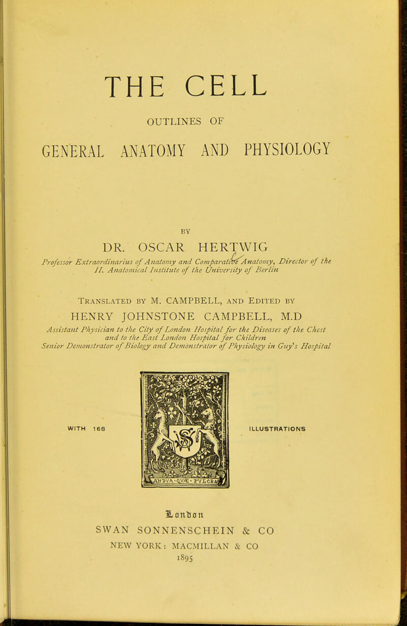 OUTLINES OF GENERAL ANATOMY AND PHYSIOLOGY BY DR. OSCAR HERTWIG Professor Extraordinarius of Anatomy and Comparative Anatomy, Director of the J I. Anatomical Institute of the University of Berlin Translated by M. CAMPBELL, and Edited by HENRY JOHNSTONE CAMPBELL, M.D Assistant Physician to the City of London Hospital for the Diseases of the Chest and to the East London Hospital for Children Senior Demonstrator of Biology and Demonstrator of Physiology in Guy's Hospital WITH 168 ILontion SWAN SONNENSCHEIN & CO NEW YORK: MACMILLAN & CO 1895