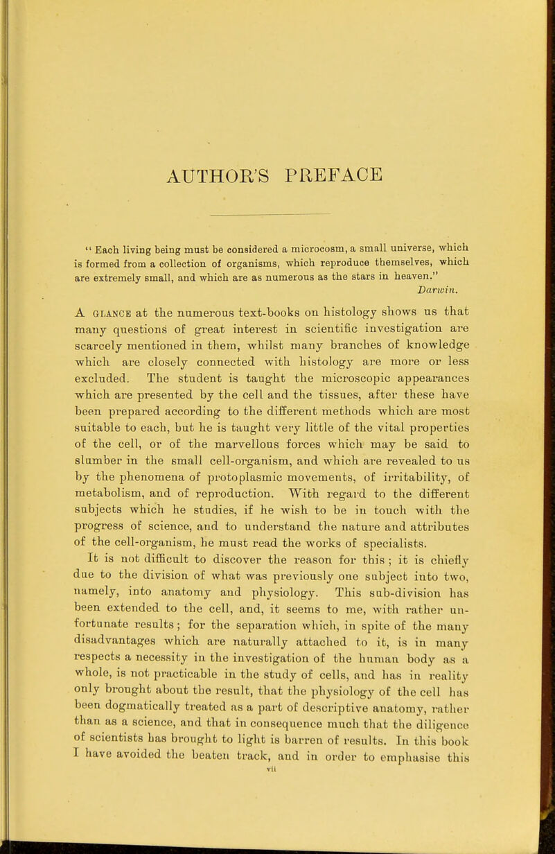  Each living being must be considered a microcosm, a small universe, which is formed from a collection of organisms, which reproduce themselves, which are extremely small, and which are as numerous as the stars in heaven. Darwin. A GiiANCB at the numerous text-books on histology shows us that many questions of great interest in scientific investigation are scarcely mentioned in them, whilst many branches of knowledge which are closely connected with histology are more or less excluded. The student is taught the microscopic appearances which are presented by the cell and the tissues, after these have been prepared according to the different methods which ai'e most suitable to each, but he is taught very little of the vital properties of the cell, or of the marvellous forces which may be said to slumber in the small cell-organism, and which are revealed to us by the phenomena of protoplasmic movements, of irritability, of metabolism, and of reproduction. With regard to the different subjects which he studies, if he wish to be in touch with the progress of science, and to understand the nature and attributes of the cell-organism, he must read the works of specialists. It is not difficult to discover the reason for this ; it is chiefly due to the division of what was previously one subject into two, namely, into anatomy and physiology. This sub-division has been extended to the cell, and, it seems to me, with rather un- fortunate results; for the separation which, in spite of the many disadvantages which are naturally attached to it, is in many respects a necessity in the investigation of the human body as a whole, is not practicable in the study of cells, and has in reality only brought about the result, that the physiology of the cell has been dogmatically treated as a part of descriptive anatomy, rather than as a science, and that in consequence much that the diligence of scientists has brought to light is barren of results. In this book I have avoided the beaten track, and in order to emphasise this vil