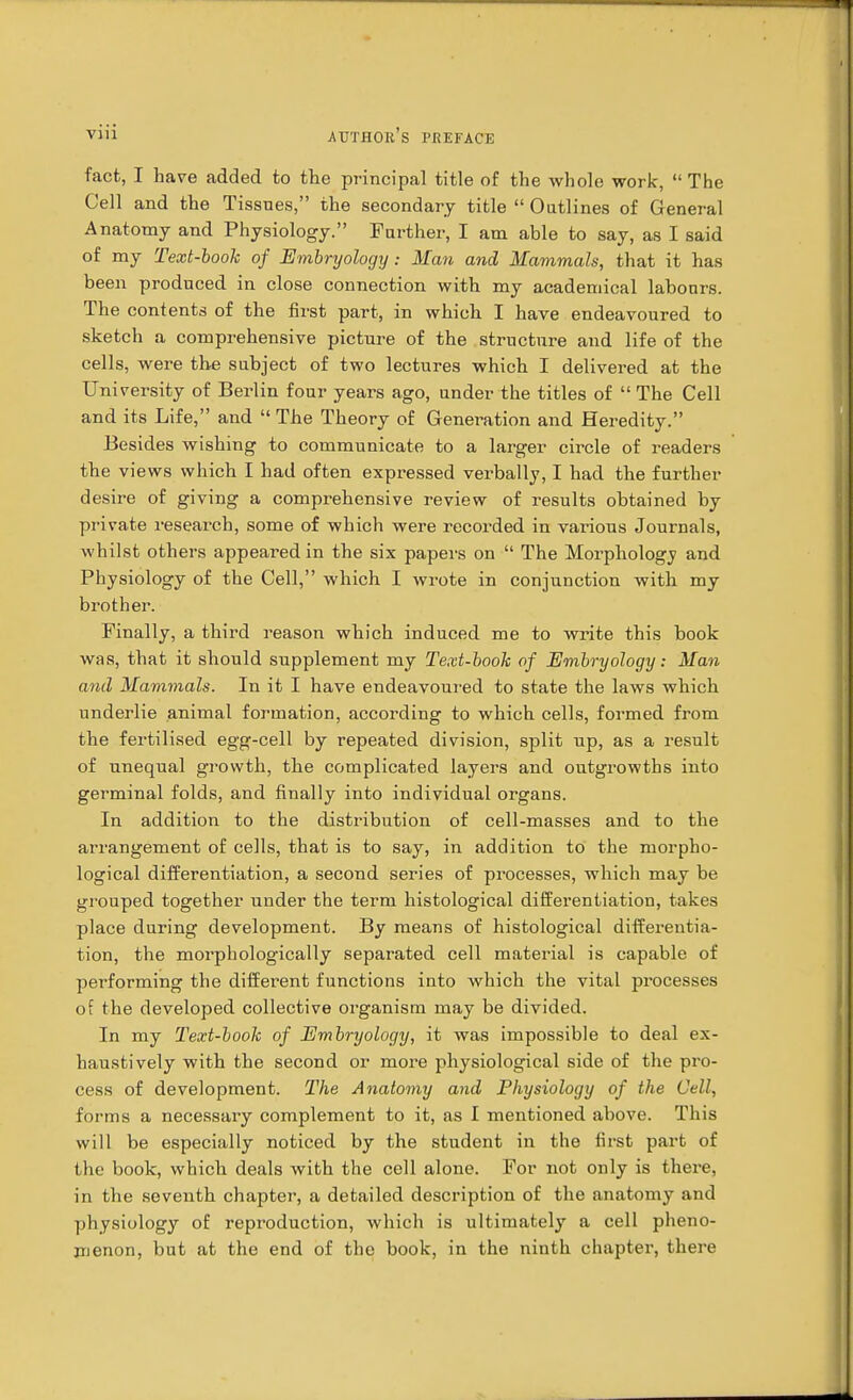 fact, I have added fco the principal title of the whole work,  The Cell and the Tissues, the secondary title  Outlines of General Anatomy and Physiology. Farther, I am able to say, as I said of my Text-book of Embryology : Man and Mammals, that it has been produced in close connection with my academical labours. The contents of the first part, in which I have endeavoured to sketch a comprehensive picture of the structure and life of the cells, were the subject of two lectures which I delivered at the University of Berlin four years ago, under the titles of  The Cell and its Life, and  The Theory of Generation and Heredity. Besides wishing to communicate to a larger circle of readers the views which I had often expressed verbally, I had the further desire of giving a comprehensive review of results obtained by private research, some of which were recorded in various Journals, whilst others appeared in the six papers on  The Morphology and Physiology of the Cell, which I wrote in conjunction with my brother. Finally, a third reason which induced me to write this book was, that it should supplement my Text-book of Embryology: Man and Mammals. In it I have endeavoured to state the laws which underlie animal formation, according to which cells, formed from the fertilised egg-cell by repeated division, split up, as a result of unequal growth, the complicated layers and outgrowths into germinal folds, and finally into individual organs. In addition to the distribution of cell-masses and to the arrangement of cells, that is to say, in addition to the morpho- logical differentiation, a second series of processes, which may be grouped together under the term histological differentiation, takes place during development. By means of histological differentia- tion, the morphologically separated cell material is capable of performing the different functions into which the vital processes of the developed collective organism may be divided. In my Text-book of Embryology, it was impossible to deal ex- haustively with the second or more physiological side of the pro- cess of development. The Anatomy and Physiology of the Cell, forms a necessary complement to it, as I mentioned above. This will be especially noticed by the student in the first part of the book, which deals with the cell alone. For not only is there, in the seventh chapter, a detailed description of the anatomy and physiology of reproduction, which is ultimately a cell pheno- menon, but at the end of the book, in the ninth chapter, there