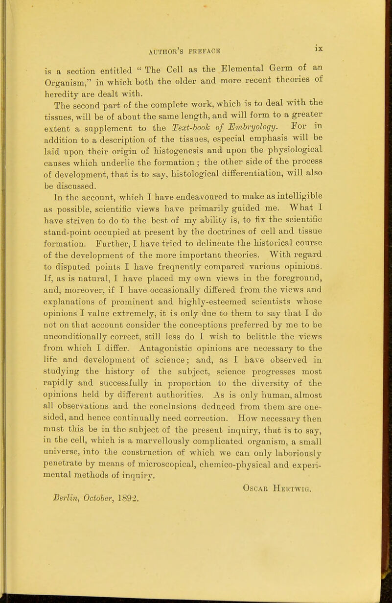 is a section entitled  The Cell as the Elemental Germ of an Organism, in which both the older and more recent theories of heredity are dealt with. The second part of the complete work, which is to deal with the tissues, will be of about the same length, and will form to a greater extent a supplement to the Text-book of Embryology. For in addition to a description of the tissues, especial emphasis will be laid upon their origin of histogenesis and upon the physiological causes which underlie the formation ; the other side of the process of development, that is to say, histological differentiation, will also be discussed. In the account, which I have endeavoured to make as intelligible as possible, scientific views have primarily guided me. What I have striven to do to the best of my ability is, to fix the scientific stand-point occupied at present by the doctrines of cell and tissue formation. Further, I have tried to delineate the historical course of the development of the more important theories. With regard to disputed points I have frequently compared various opinions. If, as is natural, I have placed my own views in the foreground, and, moreover, if I have occasionally differed from the views and explanations of prominent and highly-esteemed scientists whose opinions I value extremely, it is only due to them to say that I do not on that account consider the conceptions preferred by me to be unconditionally correct, still less do I wish to belittle the views from which I differ. Antagonistic opinions are necessary to the life and development of science; and, as I have observed in studying the history of the subject, science progresses most rapidly and successfully in proportion to the diversity of the opinions held by different authorities. As is only human, almost all observations and the conclusions deduced from them are one- sided, and hence continually need correction. How necessary then must this be in the subject of the present inquiry, that is to say, in the cell, which is a marvellously complicated organism, a small universe, into the construction of which we can only laboriously penetrate by means of microscopical, chemico-physical and experi- mental methods of inquiry. Oscar Heutwig. Berlin, October, 1892.