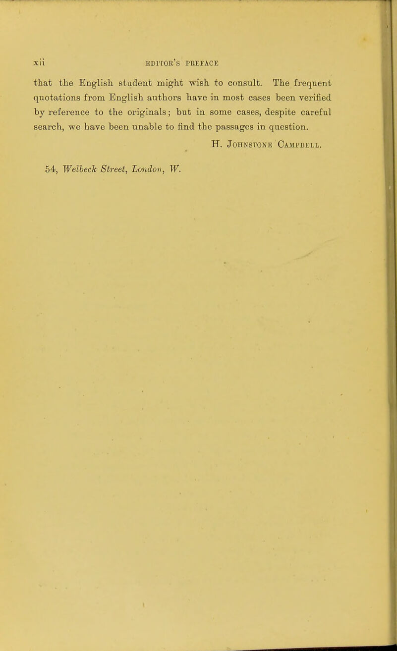 that the English student might wish to consult. The frequent quotations from English authors have in most cases been verified by reference to the originals; but in some cases, despite careful search, we have been unable to find the passages in question. H. Johnstone Campbell. 54, Welbeck Street, London, W.