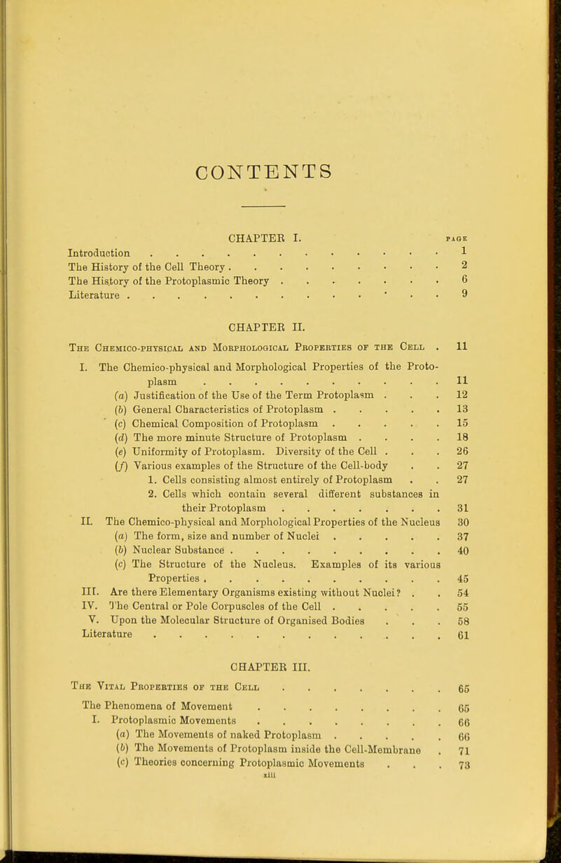 CONTENTS CHAPTER I. pige Introduction 1 The History of the Cell Theory 2 The History of the Protoplasmic Theory 6 Literature . . 9 CHAP TEE H. The Chemico-physical and Morphological Properties of the Cell . 11 I. The Chemico-physical and Morphological Properties of the Proto- plasm .......... 11 (a) Justification of the Use of the Term Protoplasm ... 12 (6) General Characteristics of Protoplasm 13 (c) Chemical Composition of Protoplasm ..... 15 (d) The more minute Structure of Protoplasm .... 18 (e) Uniformity of Protoplasm. Diversity of the Cell ... 26 (/) Various examples of the Structure of the Cell-body . . 27 1. Cells consisting almost entirely of Protoplasm . . 27 2. Cells which contain several different substances in their Protoplasm 31 IL The Chemico-physical and Morphological Properties of the Nucleus 30 (a) The form, size and number of Nuclei 37 (6) Nuclear Substance 40 (c) The Structure of the Nucleus. Examples of its various Properties 45 III. Are there Elementary Organisms existing without Nuclei? . . 54 IV. The Central or Pole Corpuscles of the Cell 55 V. Upon the Molecular Structure of Organised Bodies ... 58 Literature 61 CHAPTER III. The Vital Properties of the Cell 65 The Phenomena of Movement 65 I. Protoplasmic Movements ........ 66 (a) The Movements of naked Protoplasm 66 (6) The Movements of Protoplasm inside the Cell-Membrane . 71 (c) Theories concerning Protoplasmic Movements ... 73 xlll