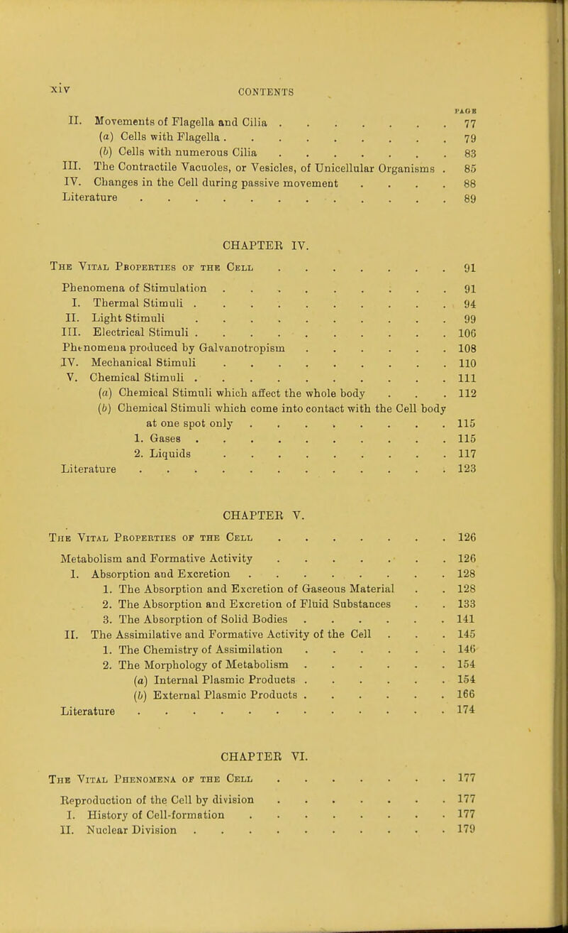 CONTENTS PAGB II. Movements of Flagella and Cilia 77 (a) Cells with Flagella 79 (b) Cells with numerous Cilia 83 III. The Contractile Vacuoles, or Vesicles, of Unicellular Organisms . 85 IV. Changes in the Cell during passive movement .... 88 Literature ■ 89 CHAPTEE IV. The Vital Pbopeeties of the Cell 91 Phenomena of Stimulation 91 I. Thermal Stimuli 94 II. Light Stimuli 99 III. Electrical Stimuli 106 Phtnomeua produced by Galvanotiopisin ...... 108 IV. Mechanical Stimuli 110 V. Chemical Stimuli Ill (a) Chemical Stimuli which affect the whole body . . . 112 (b) Chemical Stimuli which come into contact with the Cell body at one spot only ........ 115 1. Gases 115 2. Liquids 117 Literature . » .123 CHAPTER V. The Vital Properties of the Cell 126 Metabolism and Formative Activity ■ . . 126 1. Absorption and Excretion . . . . . . . . 128 1. The Absorption and Excretion of Gaseous Material . . 128 2. The Absorption and Excretion of Fluid Substances . . 133 3. The Absorption of Solid Bodies 141 II. The Assimilative and Formative Activity of the Cell . . . 145 1. The Chemistry of Assimilation 146 2. The Morphology of Metabolism 154 (o) Internal Plasmic Products 154 (b) External Plasmic Products 166 Literature 174 CHAPTER VI. The Vital Phenomena of the Cell 177 Rpproduction of the Cell by division 177 I. History of Cell-formation 177 II. Nuclear Division 179