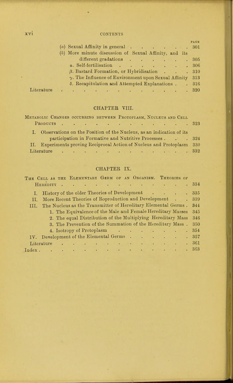 (a) Sexual Affinity in general . . . . . 301 (b) More minute discussion of Sexual Affinity, and its different gradations 305 a. Self-fertilisation 300 /3. Bastard Formation, or Hybridisation . . . 310 y. The Influence of Environment upon Sexual Affinity 313 8. Recapitulation and Attempted Explanations . . 310 Literature 320 CHAPTER VIII. Metabolic Changes occurring between Protoplasm, Nucleus and Cell Products 323 I. Observations on the Position of the Nucleus, as an indication of its participation in Formative and Nutritive Processes . . . 324 II. Experiments proving Reciprocal Action of Nucleus and Protoplasm 330 Literature 332 CHAPTER IX. The Cell as the Elementary Germ of an Organism. Theories of Heredity 334 I. History of the older Theories of Development .... 335 II. More Recent Theories of Reproduction and Development . . 339 III. The Nucleus as the Transmitter of Hereditary Elemental Germs . 344 1. The Equivalence of the Male and Female Hereditary Masses 345 2. The equal Distribution of the Multiplying Hereditary Mass 346 3. The Prevention of the Summation of the Hereditary Mass . 350 4. Isotropy of Protoplasm . . . . . . 354 IV. Development of the Elemental Germs 357 Literature 361 Index . .............. 363