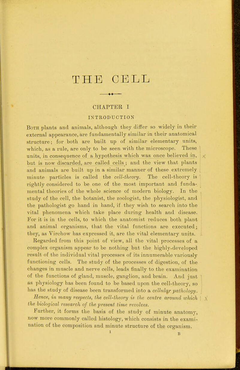 THE CELL CHAPTER I INTRODUCTION Both plants and animals, although they differ so widely in their external appearance, are fundamentally similar in their anatomical structure; for both are built up of similar elementary units, which, as a rule, are only to be seen with the microscope. These ! units, in consequence of a hypothesis which was once believed in, but is now discarded, are called cells ; and the view that plants and animals are built up in a similar manner of these extremely minute particles is called the cell-theory. The cell-theory is rightly considered to be one of the most important and funda- mental theories of the whole science of modern biology. In the study of the cell, the botanist, the zoologist, the physiologist, and the pathologist go hand in hand, if they wish to search into the vital phenomena which, take place during health and disease. For it is in the cells, to which the anatomist reduces both plant and animal organisms, that the vital functions are executed; they, as Virchow has expressed it, are the vital elementally units. Regarded from this point of view, all the vital processes of a complex organism appear to be nothing but the highly-developed result of the individual vital processes of its innumerable variously functioning cells. The study of the processes of digestion, of the changes in muscle and nerve cells, leads finally to the examination of the functions of gland, muscle, ganglion, and brain. And just ' as physiology has been found to be based upon the cell-theory, so has the study of disease been transformed into a cellular pathology. Hence, in many respects, the cell-theory is the centre around which | X the biological research of the present time revolves. Further, it forms the basis of the study of minute anatomy, now more commonly called histology, which consists in the exami- nation of the composition and minute structure of the organism.
