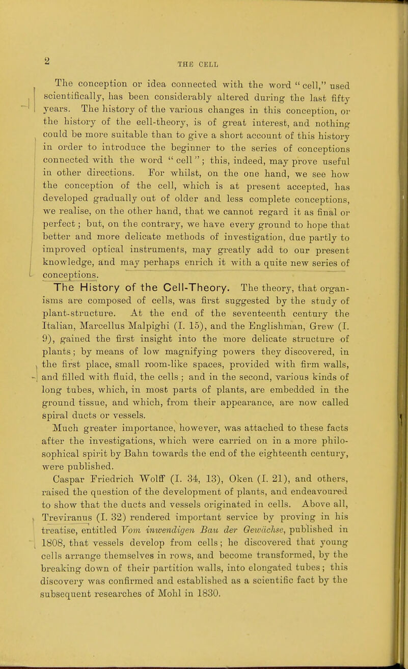 The conception or idea connected with the word  cell, used scientifically, has been considerably altered during the last fifty years. The history of the various changes in this conception, or the history of the eell-theory, is of great interest, and nothing could be more suitable than to give a short account of this history in order to introduce the beginner to the series of conceptions connected with the word  cell ; this, indeed, may prove useful in other directions. For whilst, on the one hand, we see how the conception of the cell, which is at present accepted, has developed gradually out of older and less complete conceptions, we realise, on the other hand, that we cannot regard it as final or perfect; but, on the contrary, we have every ground to hope that better and more delicate methods of investigation, due partly to improved optical instruments, may greatly add to our present knowledge, and may perhaps enrich it with a quite new series of conceptions. The History of the Cell-Theory. The theory, that organ- isms are composed of cells, was first suggested by the study of plant-structure. At the end of the seventeenth century the Italian, Marcellus Malpighi (I. 15), and the Englishman, Grew (I. 9), gained the first insight into the more delicate structure of plants; by means of low magnifying powers they discovered, in the first place, small room-like spaces, provided with firm walls, and filled with fluid, the cells ; and in the second, various kinds of long tubes, which, in most parts of plants, are embedded in the ground tissue, and which, from their appearance, are now called spiral ducts or vessels. Much greater importance, however, was attached to these facts after the investigations, which were carried on in a more philo- sophical spirit by Bahn towards the end of the eighteenth century, were published. Caspar Friedrich Wolff (I. 34, 13), Oken (I. 21), and others, raised the question of the development of plants, and endeavoured to show that the ducts and vessels originated in cells. Above all, Treviranus (I. 32) rendered important service by proving in his treatise, entitled Vom inwendigen Bazi der Oewdchse, published in 1808, that vessels develop from cells; he discovered that young cells arrange themselves in rows, and become transformed, by the breaking down of their partition walls, into elongated tubes; this discovery was confirmed and established as a scientific fact by the subsequent researches of Mohl in 1830.