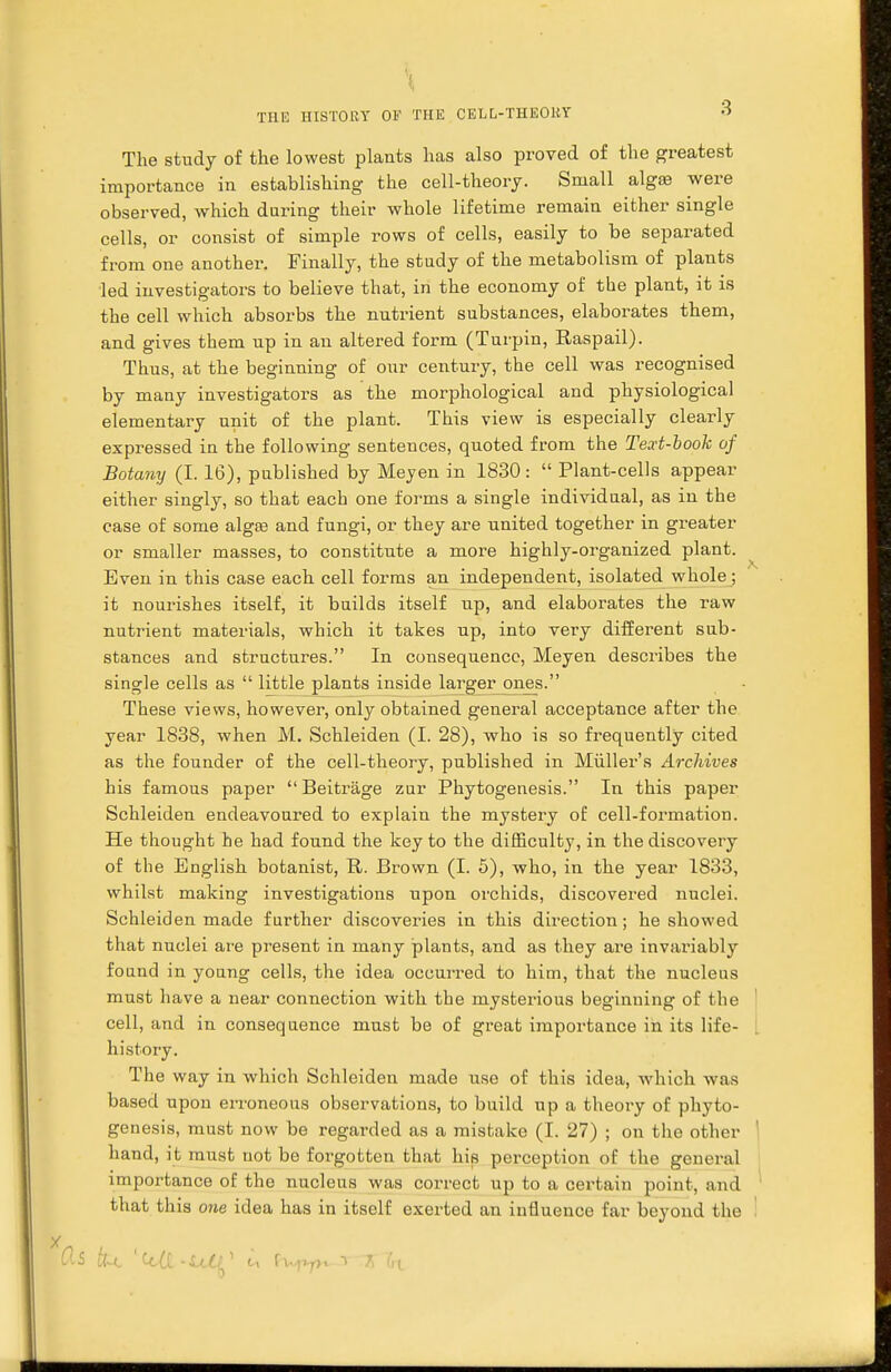 The study of the lowest plants has also proved of the greatest importance in establishing the cell-theory. Small algse were observed, which during their whole lifetime remain either single cells, or consist of simple rows of cells, easily to be separated from one another. Finally, the study of the metabolism of plants led investigators to believe that, in the economy of the plant, it is the cell which absorbs the nutrient substances, elaborates them, and gives them up in an altered form (Turpin, Raspail). Thus, at the beginning of our century, the cell was recognised by many investigators as the morphological and physiological elementary unit of the plant. This view is especially clearly expressed in the following sentences, quoted from the Text-book of Botany (I. 16), published by Mejen in 1830 :  Plant-cells appear either singly, so that each one forms a single individual, as in the case of some alga? and fungi, or they are united together in greater or smaller masses, to constitute a more highly-organized plant. Even in this case each cell forms an independent, isolated whole; it nourishes itself, it builds itself up, and elaborates the raw nutrient materials, which it takes up, into very different sub- stances and structures. In consequence, Meyen describes the single cells as  little plants inside larger ones. These views, however, only obtained general acceptance after the year 1838, when M. Schleiden (I. 28), who is so frequently cited as the founder of the cell-theory, published in Miiller's Archives his famous paper  Beitrage zur Phytogenesis. In this paper Schleiden endeavoured to explain the mystery of cell-formation. He thought he had found the key to the difficulty, in the discovery of the English botanist, R. Brown (I. 5), who, in the year 1833, whilst making investigations upon orchids, discovered nuclei. Schleiden made further discoveries in this direction; he showed that nuclei are present in many plants, and as they are invariably found in young cells, the idea occurred to him, that the nucleus must have a near connection with the mysterious beginning of the cell, and in consequence must be of great importance in its life- history. The way in which Schleiden made use of this idea, which was based upon erroneous observations, to build up a theory of phyto- genesis, must now be regarded as a mistake (I. 27) ; on the other hand, it must not be forgotten that his perception of the general importance of the nucleus was correct up to a certain point, and that this one idea has in itself exerted an influence far beyond the