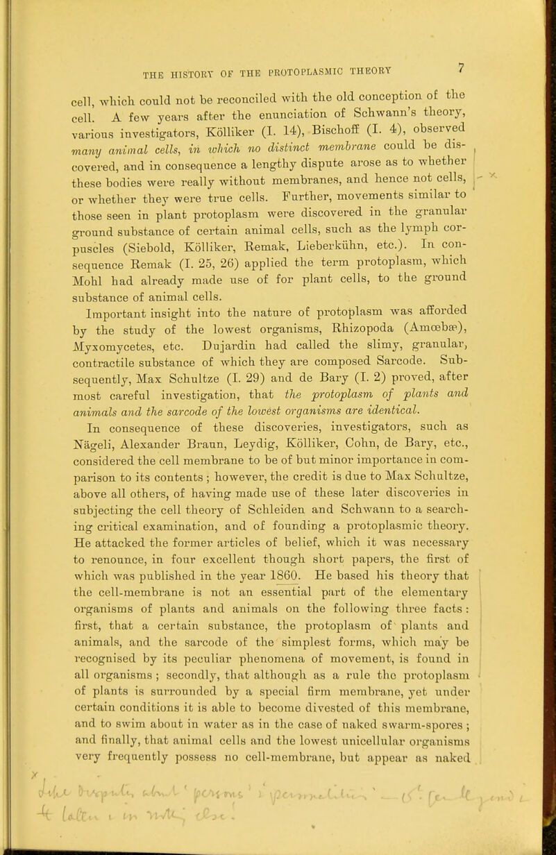cell, which could not be reconciled with the old conception of the cell' A few years after the enunciation of Schwann's theory, various investigators, Kolliker (I. 14), Bischoff (I. 4), observed many animal cells, in ivhich no distinct membrane could be dis- covered, and in consequence a lengthy dispute arose as to whether these bodies were really without membranes, and hence not cells, or whether they were true cells. Further, movements similar to those seen in plant protoplasm were discovered in the granular ground substance of certain animal cells, such as the lymph cor- puscles (Siebold, Kolliker, Remak, Lieberkuhn, etc.). In con- sequence Remak (I. 25, 26) applied the term protoplasm, which Mohl had already made use of for plant cells, to tlie ground substance of animal cells. Important insight into the nature of protoplasm was afforded by the study of the lowest organisms, Rhizopoda (Amoeba?), Myxomycetes, etc. Dujardin had called the slimy, granular, contractile substance of which they are composed Sarcode. Sub- sequently, Max Schultze (I. 29) and de Bary (I. 2) proved, after most careful investigation, that the protoplasm of plants and animals and the sarcode of the lowest organisms are identical. In consequence of these discoveries, investigators, such as Nageli, Alexander Braun, Leydig, Kolliker, Cohn, de Bary, etc., considered the cell membrane to be of but minor importance in com- parison to its contents ; however, the credit is due to Max Schultze, above all others, of having made use of these later discoveries in subjecting the cell theory of Schleiden and Schwann to a search- ing critical examination, and of founding a protoplasmic theory. He attacked the former articles of belief, which it was necessary to renounce, in four excellent though short papers, the first of which was published in the year 1860. He based his theory that the cell-membrane is not an essential part of the elementary organisms of plants and animals on the following three facts : first, that a certain substance, the protoplasm of plants and animals, and the sarcode of the simplest forms, which may be recognised by its peculiar phenomena of movement, is found in all organisms ; secondly, that although as a rule the protoplasm of plants is surrounded by a special firm membrane, yet under certain conditions it is able to become divested of this membrane, and to swim about in water as in the case of naked swarm-spores ; and finally, that animal cells and the lowest unicellular organisms very frequently possess no cell-membrane, but appear as naked r 4 UCc,