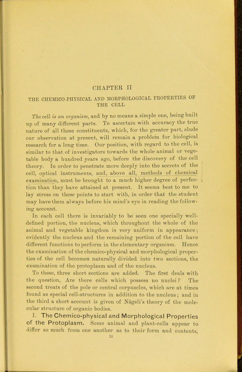THE CHEMICO-PHYSICAL AND MOEPHOLOGICAL PEOPEETIES OF THE CELL The cell is an organism, and by no means a simple one, being built up of many different parts. To ascertain with accuracy the true nature of all these constituents, which, for the greater part, elude our observation at present, will remain a problem for biological research for a long time. Our position, with regard to the cell, is similar to that of investigators towards the whole animal or vege- table body a hundred years ago, before the discovery of the cell theory. In order to penetrate more deeply into the secrets of the cell, optical instruments, and, above all, methods of chemical examination, must be brought to a much higher degree of perfec- tion than they have attained at present. It seems best to me to lay stress on these points to start with, in order that the student may have them always before his mind's eye in reading the follow- ing account. In each cell there is invariably to be seen one specially well- defined portion, the nucleus, which throughout the whole of the animal and vegetable kingdom is very uniform in appearance ; evidently the nucleus and the remaining portion of the cell have different functions to perform in the elementary organism. Hence the examination of the chemico-physical and morphological proper- ties of the cell becomes naturally divided into two sections, the examination of the protoplasm and of the nucleus. To these, three short sections are added. The first deals with the question, Are there cells which possess no nuclei ? The second treats of the pole or central corpuscles, which are at times found as special cell-structures in addition to the nucleus ; and in the third a short account is given of Niigeli's theory of the mole- cular structure of organic bodies. I. The Chemico-physical and Morphological Properties of the Protoplasm. Some animal and plant-cells appear to differ so much from one another as to their form and contents, n