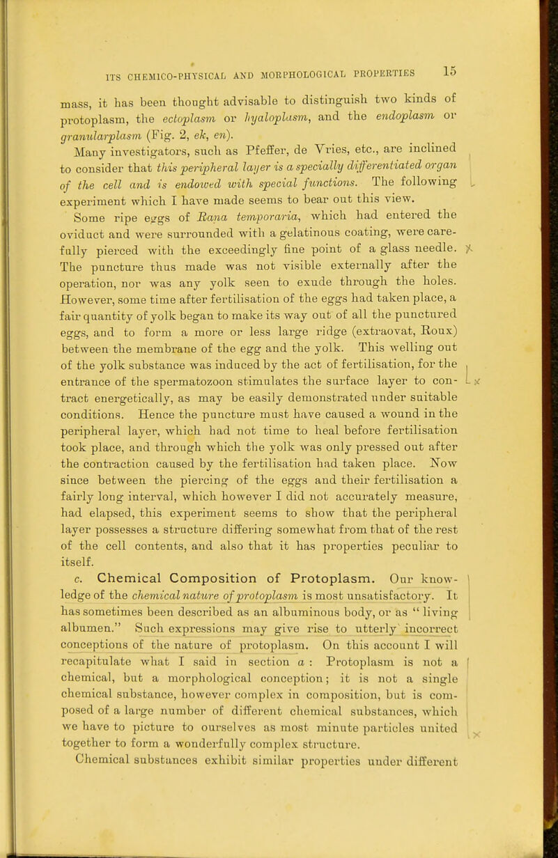 mass, it has been thought advisable to distinguish two kinds of protoplasm, the ectoplasm or hyaloplasm, and the endoplasm or granularplasm (Fig. 2, ek, en). Many investigators, such as Pfeffer, de Vries, etc., are inclined to consider that this peripheral layer is a specially differentiated organ of the cell and is endowed with special functions. The following experiment which I have made seems to bear out this view. Some ripe epgs of Bana temporaria, which had entered the oviduct and were surrounded with a gelatinous coating, were care- fully pierced with the exceedingly fine point of a glass needle. The puncture thus made was not visible externally after the operation, nor was any yolk seen to exude through the holes. However, some time after fertilisation of the eggs had taken place, a fair quantity of yolk began to make its way out of all the punctured eggs, and to form a more or less large ridge (extraovat, Roux) between the membrane of the egg and the yolk. This welling ont of the yolk substance was induced by the act of fertilisation, for the entrance of the spermatozoon stimulates the surface layer to con- tract energetically, as may be easily demonstrated under suitable conditions. Hence the puncture must have caused a wound in the peripheral layer, which had not time to heal before fertilisation took place, and through which the yolk was only pressed out after the contraction caused by the fertilisation had taken place. Now since between the piercing of the eggs and their fertilisation a fairly long interval, which however I did not accurately measure, had elapsed, this experiment seems to show that the peripheral layer possesses a structure differing somewhat from that of the rest of the cell contents, and also that it has properties peculiar to itself. c. Chemical Composition of Protoplasm. Our know- ledge of the chemical nature of protoplasm is most unsatisfactory. It has sometimes been described as an albuminous body, or as  living albumen. Such expressions may give rise to utterly incorrect conceptions of the nature of protoplasm. On this account I will recapitulate what I said in section a : Protoplasm is not a chemical, but a morphological conception; it is not a single chemical substance, however complex in composition, but is com- posed of a large number of different chemical substances, which we have to picture to ourselves as most minute particles united together to form a wonderfully complex structure. Chemical substances exhibit similar properties under different