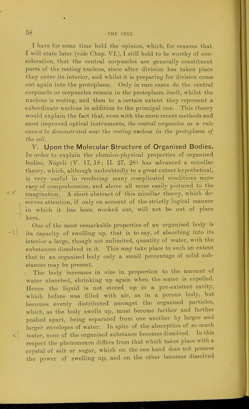 I have for some time held the opinion, which, for reasons that I will state later (vide Chap. VI.), I still hold to be worthy of con- sideration, that the central corpuscles are generally constituent parts of the resting nucleus, since after division has taken place they enter its interior, and whilst it is preparing for division come out again into the protoplasm. Only in rare cases do the central corpuscle or corpuscles remain in the protoplasm itself, whilst the nucleus is resting, and then to a certain extent they represent a subordinate nucleus in addition to the principal one. This theory would explain the fact that, even with the more recent methods and most improved optical instruments, the central corpuscles as a rule cannot be demonstrated near the resting nucleus in the protoplasm of the cell. V. Upon the Molecular Structure of Organised Bodies. In order to explain the chemico-physical properties of organised bodies, Nageli (V. 17,18; II. 27, 281 has advanced a micellar theory, which, although undoubtedly to a great extent hypothetical, is very useful in rendering many complicated conditions more easy of comprehension, and above all more easily pictured to the imagination. A short abstract of this micellar theory, which de- serves attention, if only on account of the strictly logical manner \ in which it has been worked out, will not be out of place ' here. One of the most remarkable properties of an organised body is ~\\ its capacity of swelling up, that is to say, of absorbing into its interior a large, though not unlimited, quantity of water, with the substances dissolved in it. This may take place to such an extent that in an organised body only a small percentage of solid sub- stances may be present. The body increases in size in proportion to the amount of water absoi-bed, shrinking up again when the water is expelled. Hence the liquid is not stored up in a pre-existent cavity, which before was filled with air, as in a porous body, but becomes evenly distributed amongst the organised particles, which, as the body swells up, must become farther and farther pushed apart, being separated from one another by larger and larger envelopes of water. In spite of the absorption of so much <[ water, none of the organised substance becomes dissolved. In this respect the phenomenon differs from that which takes place with a crystal of salt or sugar, which on the one hand does not possess the power of swelling up, and on the other becomes dissolved