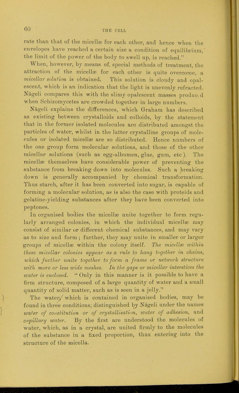 rate than that of the micellae for each other, and hence when the envelopes have reached a certain size a condition of equilibrium, the limit of the power of the body to swell up, is reached. When, however, by means of. special methods of treatment, the attraction of the micellae for each other is quite overcome, a micellar solution is obtained. This solution is cloudy and opal- escent, which is an indication that the light is unevenly refracted. Nageli compares this with the slimy opalescent masses producid when Schizomycetes are crowded together in large numbers. Nageli explains the differences, which Graham has described as existing between crystalloids and colloids, by the statement that in the former isolated molecules are distributed amongst the particles of water, whilst in the latter crystalline groups of mole- cules or isolated micella? are so distributed. Hence numbers of the one group form molecular solutions, and those of the other micellar solutions (such as egg-albumen, glue, gum, etc ). The micellae themselves have considerable power of preventing the substance from breaking down into molecules. Such a breaking down is generally accompanied by chemical transformation. Thus starch, after it has been converted into sugar, is capable of forming a molecular solution, as is also the case with proteids and gelatine-yielding substances after they have been converted into peptones. In organised bodies the micella? unite together to form regu- larly arranged colonies, in which the individual micella? may consist of similar or different chemical substances, and may vary as to size and form ; further, they may unite in smaller or larger groups of micellae within the colony itself. The micdlie within these micellar colonies appear as a rule to hang tngetlier in chain*, which further unite together to form a frame or network structure with more or less wide meshes. In the gaps or 7nicellar interstices the water is enclosed.  Only in this manner is it possible to have a firm structure, composed of a large quantity of water and a small quantity of solid matter, such as is seen in a jelly. The water/ which is contained in organised bodies, may be found in three conditions, distinguished by Nageli under the names water of constitution or of crystallisation, water of adhesion, and capillary water. By the first are understood the molecules of water, which, as in a crystal, are united firmly to the molecules of the substance in a fixed proportion, thus enteriug into the structure of the micella.
