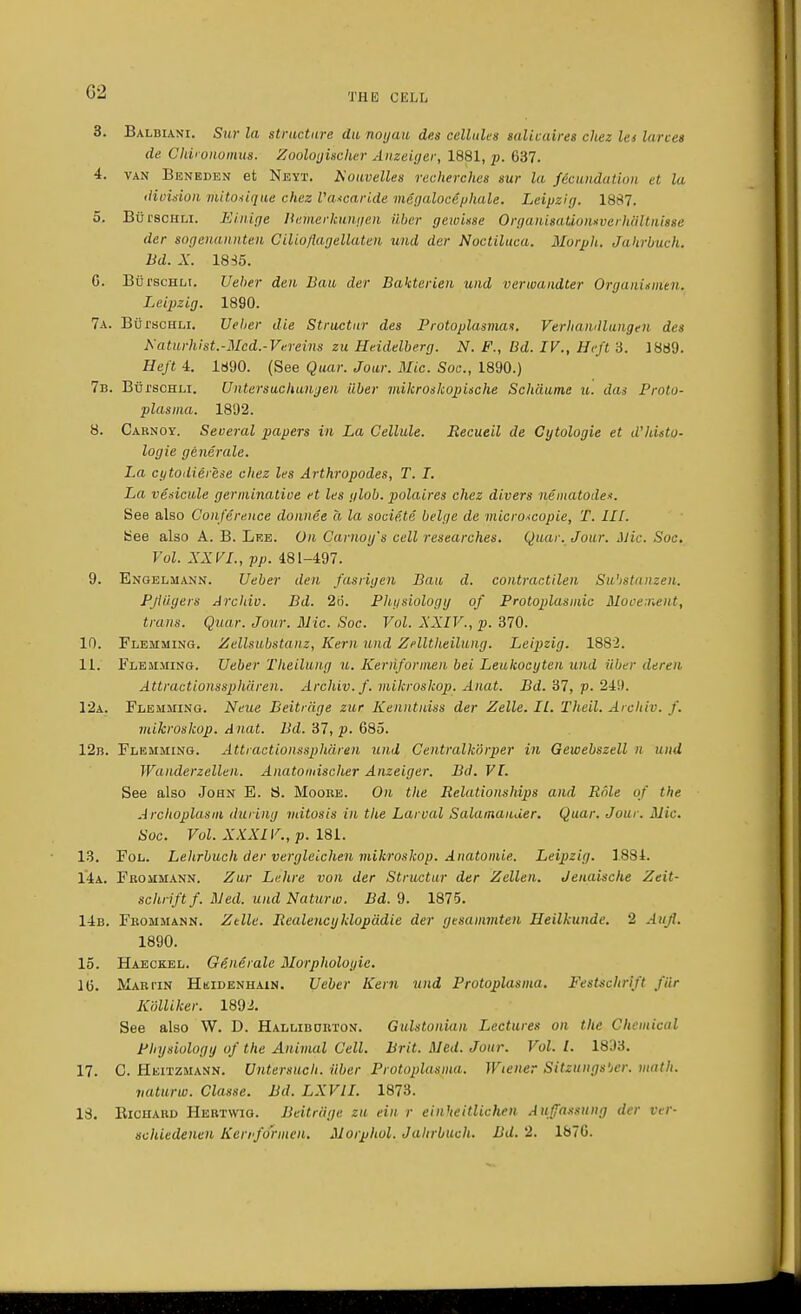 C2 3. Balbiani. Stir la structure du noyau des cellules salivaires cliez let lareet de Chironomus. Zoologucher Anzeiger, 1881, p. 637. 4. van Beneden et Neyt. Kouvelles recherches sur la fecundation et la division mitosique chez lUucaride mcgalocephale. Leipzig. 1887. 5. BurscHLi. Ei.nige Bemerkunyen ilber geioisse OrganisaUonsverhSltnisse der sogenannten Cilio/iagellaten uud der Noctiluca. Morph. Jahrbuch. Bd. X. 18 So. G. BurscHLr. Ueber den Bail der Bakterieu und verioandter Organisnitn, Leipzig. 1890. 7a. Butschli. Ueher die Structur des Protoplasmas. Verhandlungen des Katurhist.-Mcd.-Vereim zu Heidelberg. N. F., Bd. IV., Heft 3. 1889. Heft 4. 1890. (See Quar. Jour. Mic. Soa., 1890.) 7b. BurscHLi. Untersuchungen liber mikroskopische Schdume n. das Proto- plasma. 1892. 8. Carnoy. Several papers in La Cellule. Recueil de Cytologic et d'histo- logic generale. La cytoilierese chez les Arthropodes, T. I. La vesicule germinatioe et les ylob. polaires chez divers nematode*. See also Conference donnee a la socie.te beige de microscopie, T. III. See also A. B. Lee. On Camay's cell researches. Quar. Jour. Mic. Soc. Vol. XXVI., pp. 481-497. 9. Engelmann. Ueber den fasriyen Bau d. contractilen Suhstunzen. Pjiiiyers Archiv. Bd. 2o. Physiology of Protoplasmic Movement, trans. Quar. Jour. Mic. Soc. Vol. XXIV., p. 370. 10. Flemming. Zellsubstiinz, Kern und Zelltheilung. Leipzig. 1882. 11. Flemming. Ueber Theilung u. Kernformen bei Leukocyten and iiber deren Attractionssphiiren. Archiv. f. mikroskop. Anat. Bd. 37, p. 249. 12a. Flemming. Neue Beitrage zur. Kenntniss der Zelle. II. Theil. A/chir. f. mikroskop. Anat. Bd. 37, p. 685. 12b. Flemming. Attractionssphdren und Centralkorper in Gewebszell n uud Wanderzelleu. Anatomischer Anzeiger. Bd. VI. See also John E. S. Moore. On the Relationships and Role of the Archoplasm during mitosis in the Larval Salamander. Quar. Jour. Mir. Soc. Vol. XXXIV., p. 181. 13. Fol. Lehrbuch der verglelchen mikroskop. Anatomic Leipzig. 1884. 14a. Frommann. Zur Lehre von der Structur der Zellen. Jenaische Zeit- schriftf. Med. und Naturw. Bd. 9. 1875. 14b. Frommann. Zelle. Realencyklopddie der yesammten Heilkunde. 2 Aufi, 1890. 15. Haeckel. Generale Morphologic. 16. Maritn Hkidenhain. Ueber Kern und Protoplasma. Festschrift fUr KMiker. 1892. See also W. D. Hallibdrton. Gulstonian Lectures on the Cliemical Physiology of the Animal Cell. Brit. Med. Jour. Vol. I. 1833. 17. C. Heitzmann. Untersuch. iiber Protoplasma. Wiener Sitzungs'jcr. math. naturw. Classe. Bd. LXVII. 1873. 18. Eiciiaud Hektwig. Beitriige zu ein r ein'teitlichcn Aufassung der vd- schiedenen Kerrfo'rmen. Morphol. Jahrbuch. Bd. 2. 1876.