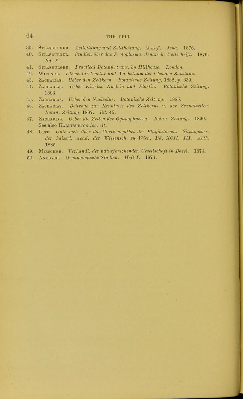 Ill' 39. Strasburqer. Zellbildnng und Zclltheilung. 2 Aufl. Jena. 1876. 40. Strasuuroer. Studien iiber das Protqplasma. Jenaische Zeitschrift. 1870. Bd. X. 41. Strah burger. Practical Botany, tram, by Hillhouse. London. 42. Wiesneb. Elementarstructur und Wachsthnm der lebenden Substanz. 43. Zacharias. Ueber den Zellkern. Botanische Zeitung, 1882, p. G39. 41. Zacharias. Ueber tiiceiss, Nuclein und Plastin. Botanische Zeitung. 1883. 4>. Zacharias. Ueber den Nucleolus. Botanische Zeitung. 1885. 4G. Zacharias. Beitriige zur Kenntniss des Zellkerns u. der Sexualzellen. Botan. Zeitung, 1887. Bd. 45. 47. Zacharias. Ueber die Zellen der Cyanophyccen. Botan. Zeitung. 1890. See also Halliburton loc. cit. 48. List. Untersuch. iiber das Cloakenepithel der Plagiostomen. Sitzungsber. der kaiserl. Acad, der Wissensch. zu Wien, Bd. XCII. III., Abth. 1885. 49. Miescher. Verhandl. der naturforschendeii Cesellscliaft in Basel. 1871. 50. Aneb\ch. Organologische Studien. Heft I. 1874. I
