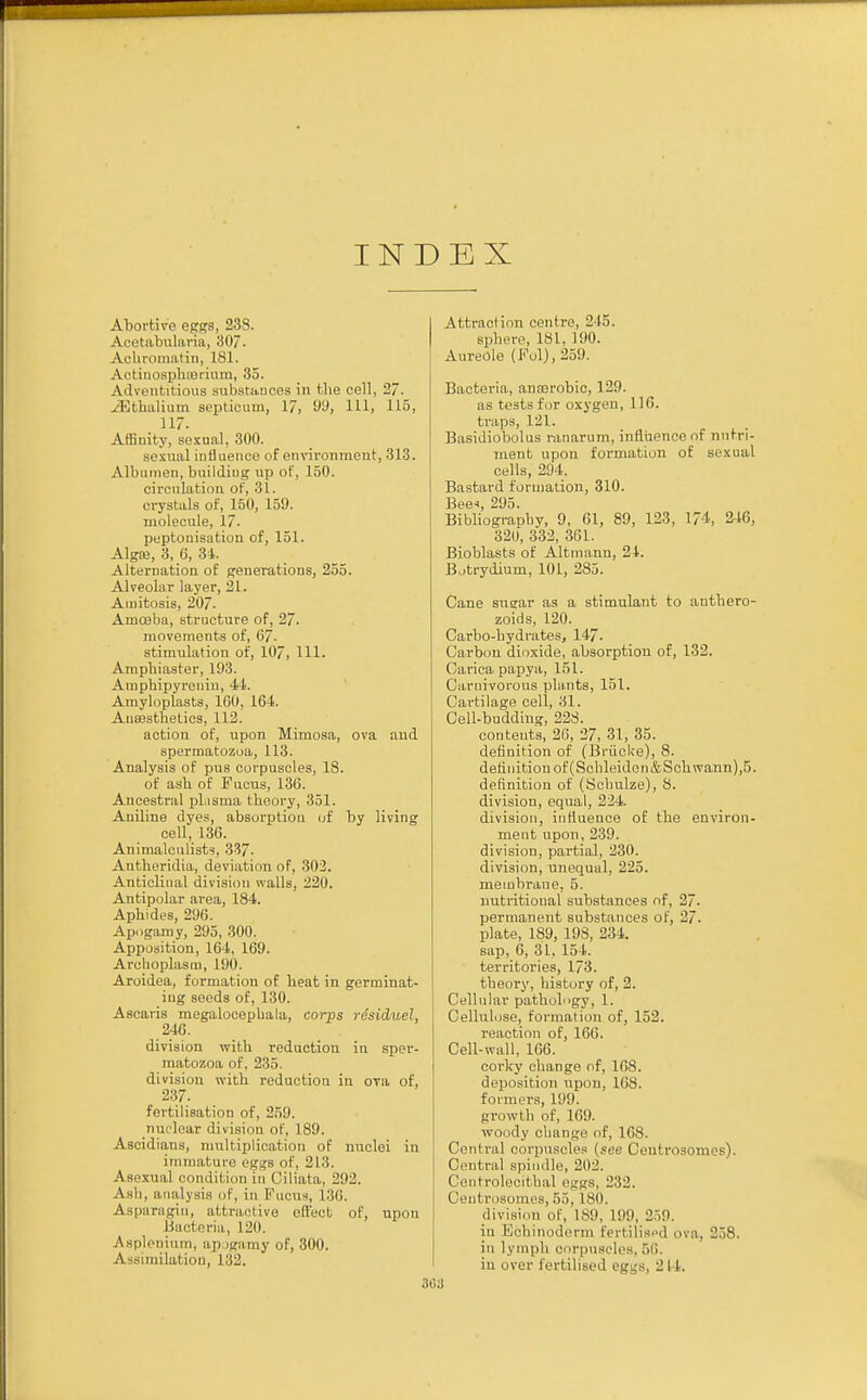 INDEX Abortive eggs, 238. Aeetabularia, 307. Achromatin, 181. Actinosphajriuin, 35. Adventitious substances in the cell, 27. yEthalium septicum, 17, 99, HI) 115, . 117- Affinity, sexual. 300. sexual influence of environment, 313. Albumen, building up of, 150. circulation of, 31. crystals of, 150, 159. molecule, 17. peptonisation of, 151. Alga;, 3, 6, 31. Alternation of generations, 255. Alveolar layer, 21. Amitosis, 207. Amoeba, structure of, 27. movements of, 67. stimulation of, 107, HI. Ampbiaster, 193. Ampbipyrenin, 44. Amyloplasts, 100, 164. Anaesthetics, 112. action of, upon Mimosa, ova and spermatozoa, 113. Analysis of pus corpuscles, 18. of asb of Pucus, 136. Ancestral plasma tbeory, 351. Aniline dyes, absorption of by living cell, 136. Animalculists, 337. Antheridia, deviation of, 302. Anticliual division walls, 220. Antipolar area, 184. Apbides, 296. Apogamy, 295, 300. Apposition, 164, 169. Arehoplasm, 190. Aroidea, formation of beat in germinat- ing seeds of, 130. Ascaris megalocepbala, corps residuel, 246. division with reduction in sper- matozoa of, 235. division with reduction in ora of, 237. fertilisation of, 259. nuelear division of, 189. Ascidians, multiplication of nuclei in immature eggs of, 213. Asexual condition in Ciliata, 292. Asb, analysis of, in Fucus, L36. Asparagin, afctraotive effect of, upon Bacteria, I lid. Asplenium, apogamy of, 300. Assimilation, 132. Attraction centre, 2 15. sphere, 181. 190. Aureole (Fol),259. Bacteria, aucerobic, 129. as tests for oxygen, 116. traps, 121. Basidiobolus ranarum, influence of nutri- ment upon formation of sexual cells, 294. Bastard formation, 310. Bee*, 295. Bibliography, 9, 61, 89, 123, 174, 246, 320, 332, 361. Bioblasts of Altma.nn, 21. Botrydium, 101, 285. Cane sugar as a stimulant to antbero- zoids, 120. Carbo-hydrates, 147. Carbon dioxide, absorption of, 132. Cariea papya, 151. Carnivorous plants, 151. Cartilage cell, 31. Cell-budding, 228. contents, 26, 27, 31, 35. definition of (Briicke), 8. definition of (Schleidon&Schwann),5. definition of (Scbulze), 8. division, equal, 224. division, influence of the environ- ment upon, 239. division, partial, 230. division, unequal, 225. membrane, 5. nutritional substances of, 27. permanent substances of, 27. plate, 189, 198, 234. sap, 6, 31. 154. territories, 173. tbeory, history of, 2. Cellular pathology, 1. Cellulose, formation of, 152. reaction of, 166. Cell-wall, 166. corlcy change of, L68. deposition upon, 168. formers, 199. growth of, 169. woody change of, 168. Central corpuscles (see Centrosomes). Central spin.lie, 202. Centrolocithal eggs, 232. Oeni rosomes, 55, L80. division of, 189, 199. 2:.!>. in Echinoderm fertilised ova, 258. in lymph corpuscles, 56. in over fertilised eggs, 214.
