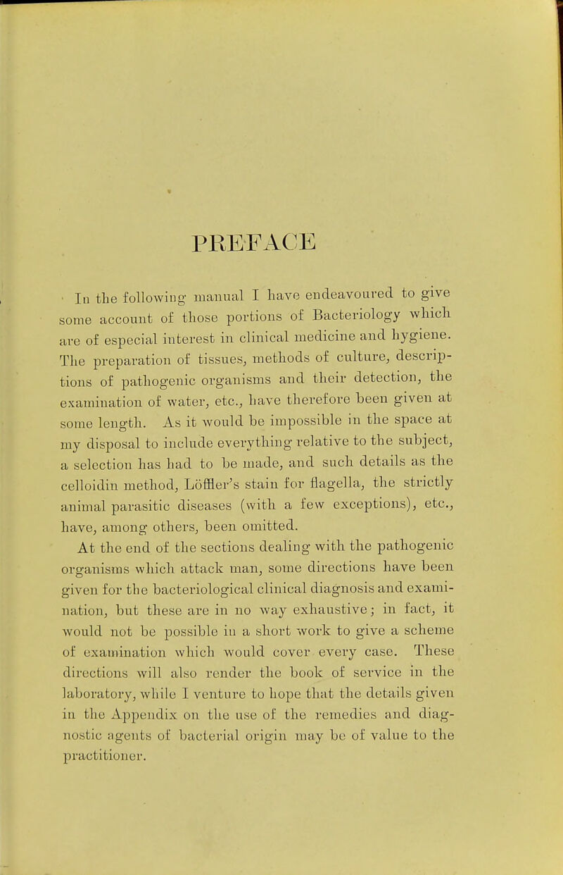 In the following manual I have endeavoured to give some account of those portions of Bacteriology which are of especial interest in clinical medicine and hygiene. The preparation of tissues, methods of culture, descrip- tions of pathogenic organisms and their detection, the examination of water, etc., have therefore been given at some length. As it would be impossible in the space at my disposal to include everything relative to the subject, a selection has had to be made, and such details as the celloidin method, Loffler's stain for flagella, the strictly animal parasitic diseases (with a few exceptions), etc., have, among others, been omitted. At the end of the sections dealing with the pathogenic organisms which attack man, some directions have been given for the bacteriological clinical diagnosis and exami- nation, but these are in no way exhaustive; in fact, it would not be possible in a short work to give a scheme of examination which would cover every case. These directions will also render the book of service in the lal(oratory, while I venture to hope that the details given in the Appendix on the use of the remedies and diag- nostic agents of bacterial origin may be of value to the practitioner.