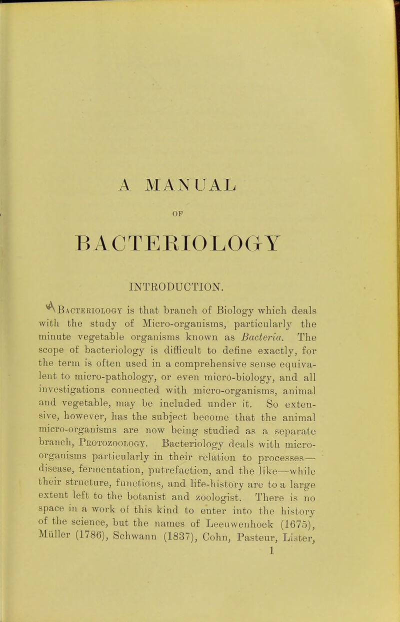 A MANUAL OF BACTERIOLOGY INTRODUCTION. ^Bacteriology is that branch of Biology which deals with the study of Mici'O-organisms, particulai-ly the minute vegetable organisms known as Bacteria. The scope of bacteriology is difficult to define exactly, for the term is often used in a comprehensive sense equiva- lent to micro-pathology, or even micro-biology, and all investigations conuected with micro-organisms, animal and vegetable, may be included under it. So exten- sive, however, has the subject become that the animal micro-organisms are now being studied as a separate branch, Protozoology. Bacteriology deals with micro- organisms particularly in their relation to processes- disease, fermentation, putrefaction, and the like—while their structure, functions, and life-his-tory are to a large extent left to the botanist and zoologist. There is no space in a work ol this kind to enter into the history of the science, but the names of Leeuwenhoek (1675), Miiller (1786), Schwann (1837), Cohn, Pasteur, Lister,