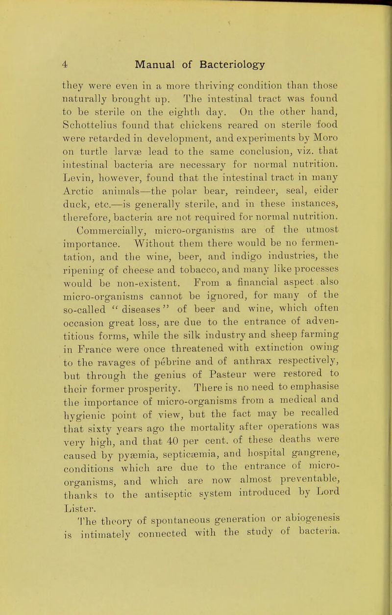 they were even in a more thriving condition than those naturally brought up. The intestinal tract was found to be sterile on the eighth day. Ou the other hand, Schottelius found that chickens reared on sterile food were retarded in development, and experiments by Moro on turtle larvae lead to the same conclusion, viz. that intestinal bacteria are necessary for normal nutrition. Levin, however, found that the intestinal tract in many Arctic animals—the polar bear, reindeer, seal, eider duck, etc.—is generally sterile, and in these instances, therefore, bacteria are not required for normal nutrition. Commercially, micro-organisms are of the utmost importance. Without them there would be no fermen- tation, and the wine, beer, and indigo industries, the ripening of cheese and tobacco, and many like processes would be non-existent. From a financial aspect also micro-organisms cannot be ignored, for many of the so-called diseases of beer and wine, which often occasion great loss, are due to the entrance of adven- titious forms, while the silk industry and sheep farming in France were once threatened with extinction owing to the ravages of pebrine and of anthrax respectively, but through the genius of Pasteur were restored to their former prosperity. There is no need to emphasise the importance of micro-organisms from a medical and hygienic point of view, but the fact may be recalled that sixty years ago the mortality after operations was very high, and that 40 per cent, of these deaths were caused by pyemia, septicaemia, and hospital gangrene, conditions which are due to the entrance of micro- organisms, and which are now almost preventable, thanks to the antiseptic system introduced by Lord Lister. The theory of spontaneous generation or abiogenesis is intimately connected with the study of bacteria.